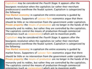 Capitalism  may be considered the  Fourth Stage . It appears after the bourgeois revolution when the capitalists (or rather their merchant predecessors) overthrow the feudal system. Capitalism is categorized by the following: Free Market economy :  in capitalism the entire economy is guided by market forces. Supporters of  Laissez-faire  economics argue that there should be little or no intervention from the government under capitalism.  Private property :  the  means of production  are no longer in the hands of the monarchy and its nobles, but rather they are controlled by the capitalists. The capitalists control the means of production through commercial enterprises (such as  corporations ) which aim to maximize profit.  Capitalism  may be considered the  Fourth Stage . It appears after the bourgeois revolution when the capitalists (or rather their merchant predecessors) overthrow the feudal system. Capitalism is categorized by the following: Free Market economy :  in capitalism the entire economy is guided by market forces. Supporters of  Laissez-faire  economics argue that there should be little or no intervention from the government under capitalism.  Private property :  the  means of production  are no longer in the hands of the monarchy and its nobles, but rather they are controlled by the capitalists. The capitalists control the means of production through commercial enterprises (such as  corporations ) which aim to maximize profit.  