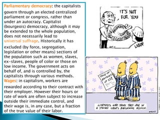 Parliamentary democracy :  the capitalists govern through an elected centralized parliament or congress, rather than under an autocracy. Capitalist (bourgeois) democracy, although it may be extended to the whole population, does not necessarily lead to  universal suffrage . Historically it has excluded (by force, segregation, legislation or other means) sections of the population such as women, slaves, ex-slaves, people of color or those on low income. The government acts on behalf of, and is controlled by, the capitalists through various methods.  Wages :  in capitalism, workers are rewarded according to their contract with their employer. However their hours or rate of work are often subject to increase outside their immediate control, and their wage is, in any case, but a fraction of the true value of their labor.  
