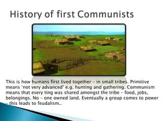 This is how humans first lived together – in small tribes. Primitive means ‘not very advanced’ e.g. hunting and gathering. Communism means that every ting was shared amongst the tribe – food, jobs, belongings. No – one owned land. Eventually a group comes to power – this leads to feudalism.. 