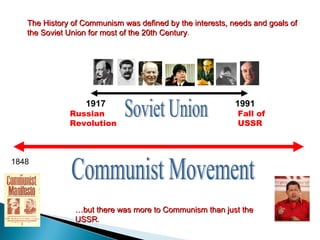 1991 1917 Soviet Union Communist Movement 1848 The History of Communism was defined by the interests, needs and goals of the Soviet Union for most of the 20th Century . Russian Revolution Fall of USSR … but there was more to Communism than just the USSR . 