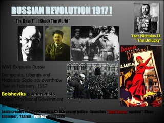 “  Ten Days That Shook The World ” Tsar Nicholas II  “ The Unlucky” WWI Exhausts Russia Democrats, Liberals and Moderate Socialists overthrow Tsar in February, 1917   Bolsheviks  &  Anarchists  topple Provisional Government in October Lenin creates the Red Guards &  CHEKA  secret police - launches  “ Red Terror”  against “ Class Enemies”.  Tsarist  “ Whites”  fight back 
