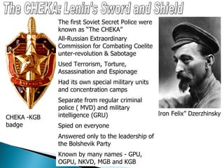 The CHEKA: Lenin's Sword and Shield “ Iron Felix” Dzerzhinsky The first Soviet Secret Police were known as “The CHEKA” All-Russian Extraordinary Commission for Combating Coelite unter-revolution & Sabotage Used Terrorism, Torture, Assassination and Espionage Had its own special military units and concentration camps Separate from regular criminal police ( MVD) and military intelligence (GRU) Spied on everyone Answered only to the leadership of the Bolshevik Party Known by many names - GPU, OGPU, NKVD, MGB and KGB CHEKA -KGB badge 