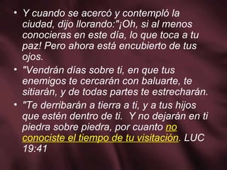 Y cuando se acercó y contempló la ciudad, dijo llorando:"¡Oh, si al menos conocieras en este día, lo que toca a tu paz! Pero ahora está encubierto de tus ojos. "Vendrán días sobre ti, en que tus enemigos te cercarán con baluarte, te sitiarán, y de todas partes te estrecharán. "Te derribarán a tierra a ti, y a tus hijos que estén dentro de ti.  Y no dejarán en ti piedra sobre piedra, por cuanto  no conociste el tiempo de tu visitación .  LUC 19:41 