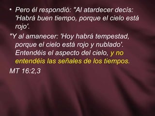 Pero él respondió: "Al atardecer decís: 'Habrá buen tiempo, porque el cielo está rojo'. "Y al amanecer: 'Hoy habrá tempestad, porque el cielo está rojo y nublado'. Entendéis el aspecto del cielo,  y no entendéis las señales de los tiempos. MT 16:2,3 