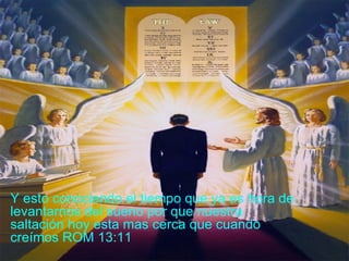 Y esto conociendo el tiempo que ya es hora de levantarnos del sueno por que nuestra saltación hoy esta mas cerca que cuando creímos ROM 13:11 