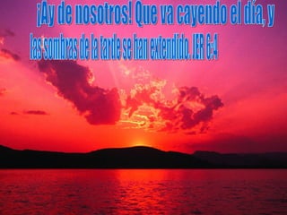 ¡Ay de nosotros! Que va cayendo el día, y  las sombras de la tarde se han extendido. JER 6:4 
