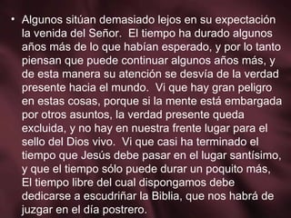 Algunos sitúan demasiado lejos en su expectación la venida del Señor.  El tiempo ha durado algunos años más de lo que habían esperado, y por lo tanto piensan que puede continuar algunos años más, y de esta manera su atención se desvía de la verdad presente hacia el mundo.  Vi que hay gran peligro en estas cosas, porque si la mente está embargada por otros asuntos, la verdad presente queda excluida, y no hay en nuestra frente lugar para el sello del Dios vivo.  Vi que casi ha terminado el tiempo que Jesús debe pasar en el lugar santísimo, y que el tiempo sólo puede durar un poquito más, El tiempo libre del cual dispongamos debe dedicarse a escudriñar la Biblia, que nos habrá de juzgar en el día postrero. 
