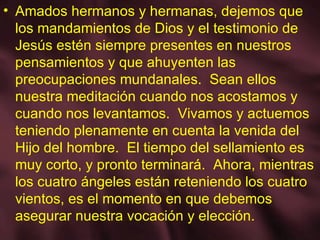 Amados hermanos y hermanas, dejemos que los mandamientos de Dios y el testimonio de Jesús estén siempre presentes en nuestros pensamientos y que ahuyenten las preocupaciones mundanales.  Sean ellos nuestra meditación cuando nos acostamos y cuando nos levantamos.  Vivamos y actuemos teniendo plenamente en cuenta la venida del Hijo del hombre.  El tiempo del sellamiento es muy corto, y pronto terminará.  Ahora, mientras los cuatro ángeles están reteniendo los cuatro vientos, es el momento en que debemos asegurar nuestra vocación y elección. 