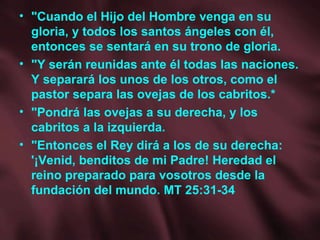 "Cuando el Hijo del Hombre venga en su gloria, y todos los santos ángeles con él, entonces se sentará en su trono de gloria. "Y serán reunidas ante él todas las naciones. Y separará los unos de los otros, como el pastor separa las ovejas de los cabritos.* "Pondrá las ovejas a su derecha, y los cabritos a la izquierda. "Entonces el Rey dirá a los de su derecha: '¡Venid, benditos de mi Padre! Heredad el reino preparado para vosotros desde la fundación del mundo. MT 25:31-34 