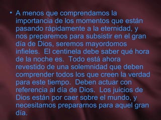 A menos que comprendamos la importancia de los momentos que están pasando rápidamente a la eternidad, y nos preparemos para subsistir en el gran día de Dios, seremos mayordomos infieles.  El centinela debe saber qué hora de la noche es.  Todo está ahora revestido de una solemnidad que deben comprender todos los que creen la verdad para este tiempo.  Deben actuar con referencia al día de Dios.  Los juicios de Dios están por caer sobre el mundo, y necesitamos prepararnos para aquel gran día. 