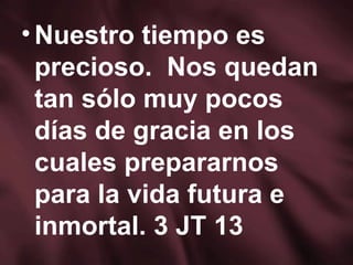 Nuestro tiempo es precioso.  Nos quedan tan sólo muy pocos días de gracia en los cuales prepararnos para la vida futura e inmortal. 3 JT 13 
