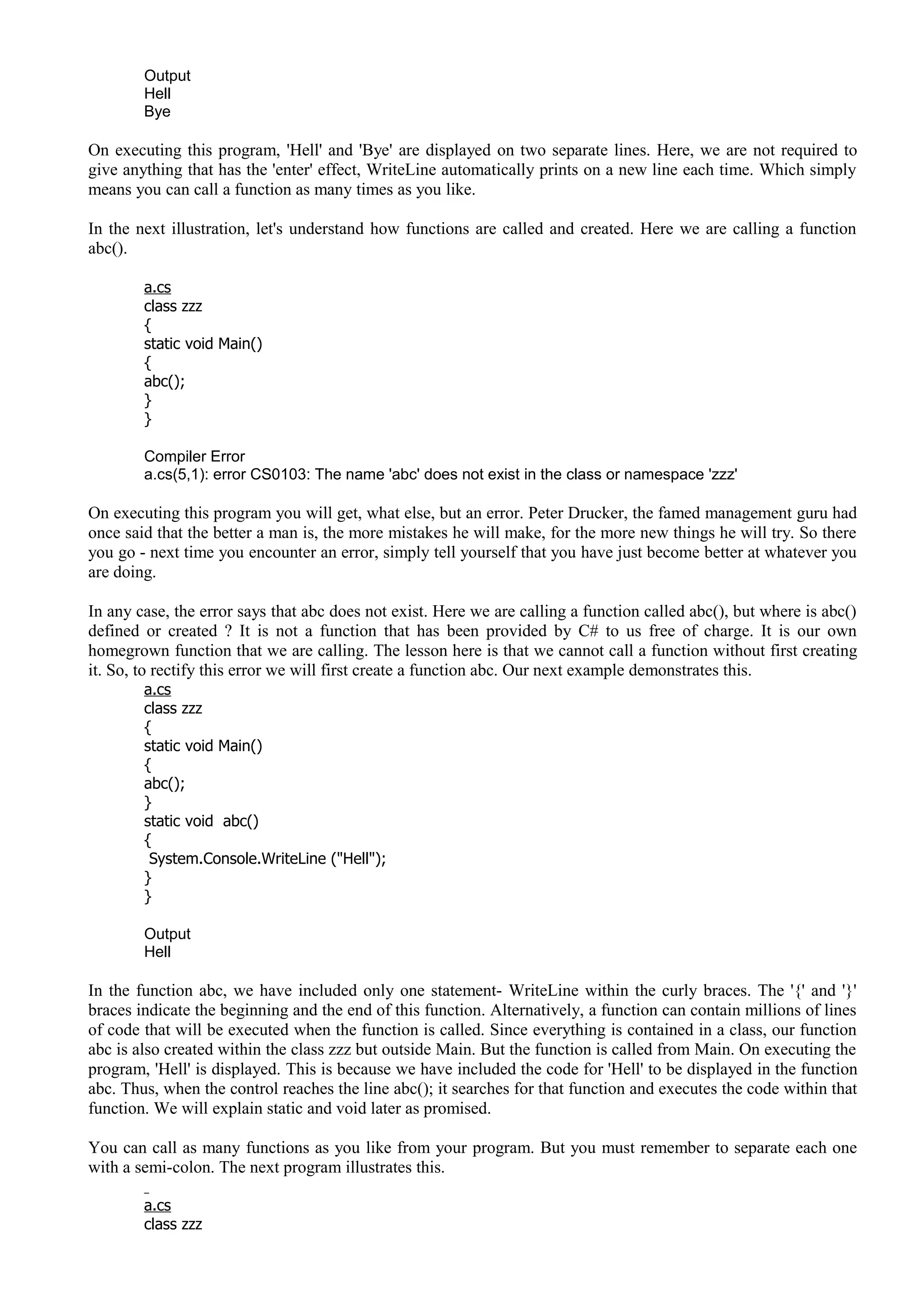 Output
Hell
Bye
On executing this program, 'Hell' and 'Bye' are displayed on two separate lines. Here, we are not required to
give anything that has the 'enter' effect, WriteLine automatically prints on a new line each time. Which simply
means you can call a function as many times as you like.
In the next illustration, let's understand how functions are called and created. Here we are calling a function
abc().
a.cs
class zzz
{
static void Main()
{
abc();
}
}
Compiler Error
a.cs(5,1): error CS0103: The name 'abc' does not exist in the class or namespace 'zzz'
On executing this program you will get, what else, but an error. Peter Drucker, the famed management guru had
once said that the better a man is, the more mistakes he will make, for the more new things he will try. So there
you go - next time you encounter an error, simply tell yourself that you have just become better at whatever you
are doing.
In any case, the error says that abc does not exist. Here we are calling a function called abc(), but where is abc()
defined or created ? It is not a function that has been provided by C# to us free of charge. It is our own
homegrown function that we are calling. The lesson here is that we cannot call a function without first creating
it. So, to rectify this error we will first create a function abc. Our next example demonstrates this.
a.cs
class zzz
{
static void Main()
{
abc();
}
static void abc()
{
System.Console.WriteLine ("Hell");
}
}
Output
Hell
In the function abc, we have included only one statement- WriteLine within the curly braces. The '{' and '}'
braces indicate the beginning and the end of this function. Alternatively, a function can contain millions of lines
of code that will be executed when the function is called. Since everything is contained in a class, our function
abc is also created within the class zzz but outside Main. But the function is called from Main. On executing the
program, 'Hell' is displayed. This is because we have included the code for 'Hell' to be displayed in the function
abc. Thus, when the control reaches the line abc(); it searches for that function and executes the code within that
function. We will explain static and void later as promised.
You can call as many functions as you like from your program. But you must remember to separate each one
with a semi-colon. The next program illustrates this.
a.cs
class zzz
 