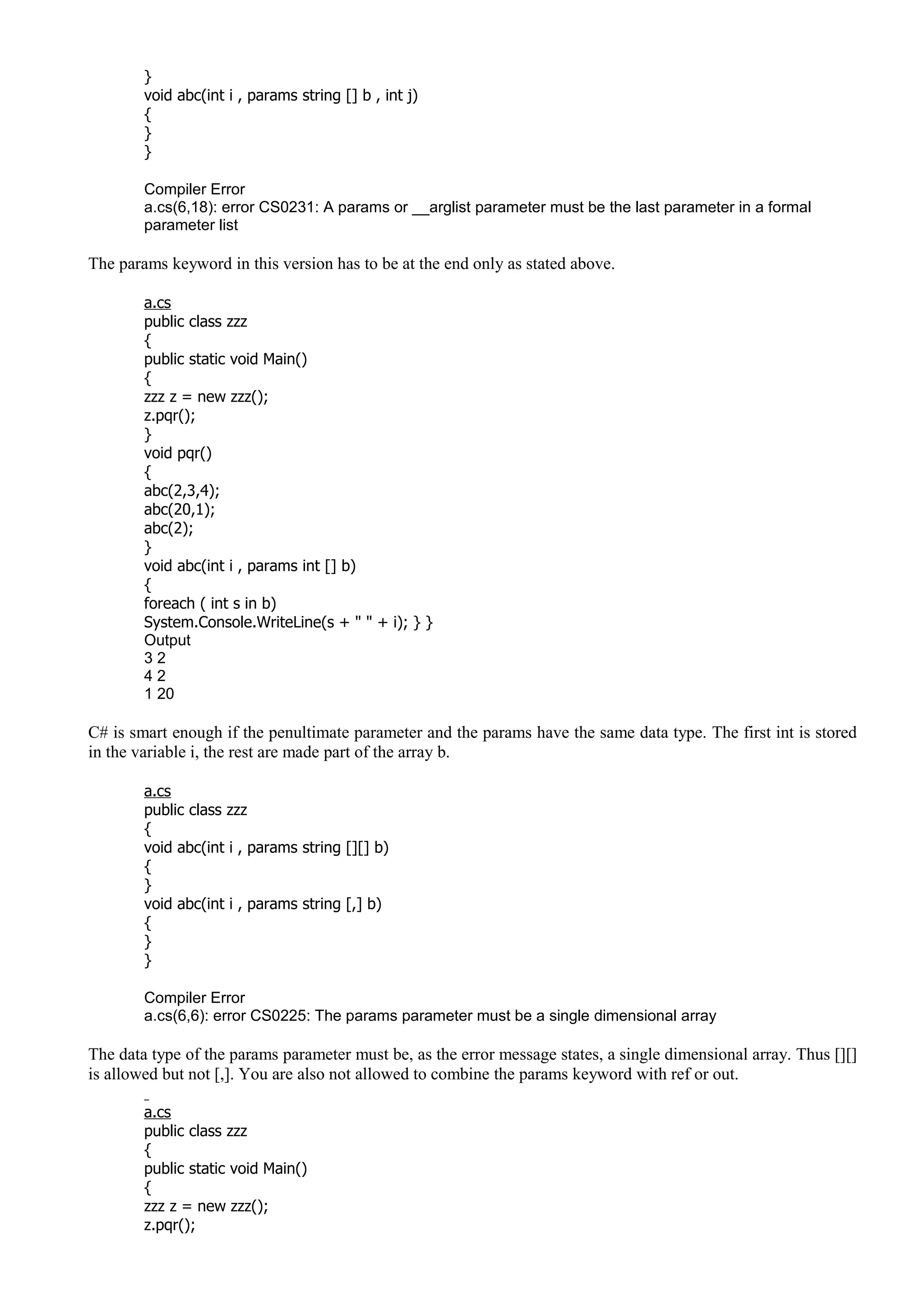}
void abc(int i , params string [] b , int j)
{
}
}
Compiler Error
a.cs(6,18): error CS0231: A params or __arglist parameter must be the last parameter in a formal
parameter list
The params keyword in this version has to be at the end only as stated above.
a.cs
public class zzz
{
public static void Main()
{
zzz z = new zzz();
z.pqr();
}
void pqr()
{
abc(2,3,4);
abc(20,1);
abc(2);
}
void abc(int i , params int [] b)
{
foreach ( int s in b)
System.Console.WriteLine(s + " " + i); } }
Output
3 2
4 2
1 20
C# is smart enough if the penultimate parameter and the params have the same data type. The first int is stored
in the variable i, the rest are made part of the array b.
a.cs
public class zzz
{
void abc(int i , params string [][] b)
{
}
void abc(int i , params string [,] b)
{
}
}
Compiler Error
a.cs(6,6): error CS0225: The params parameter must be a single dimensional array
The data type of the params parameter must be, as the error message states, a single dimensional array. Thus [][]
is allowed but not [,]. You are also not allowed to combine the params keyword with ref or out.
a.cs
public class zzz
{
public static void Main()
{
zzz z = new zzz();
z.pqr();
 