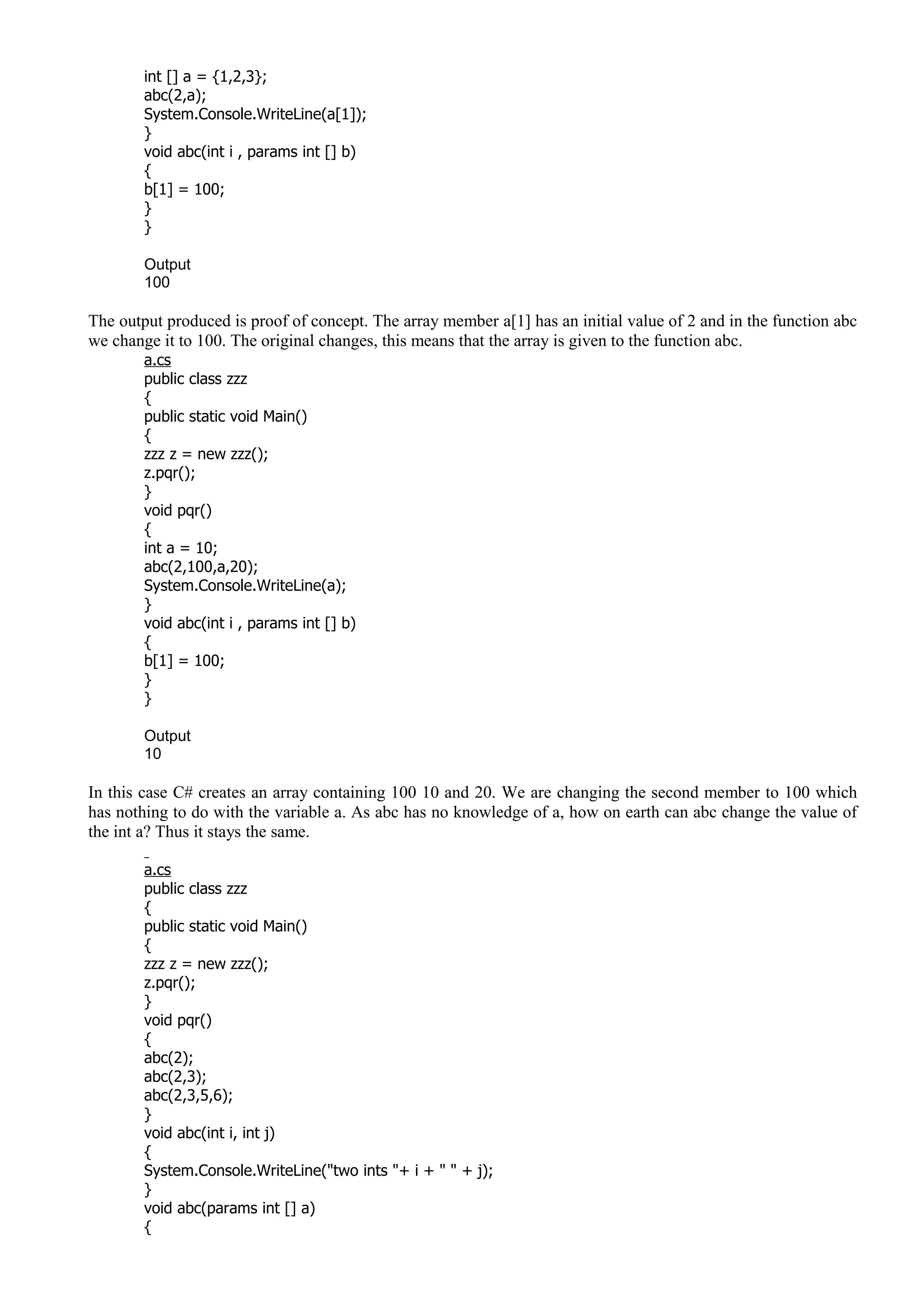 int [] a = {1,2,3};
abc(2,a);
System.Console.WriteLine(a[1]);
}
void abc(int i , params int [] b)
{
b[1] = 100;
}
}
Output
100
The output produced is proof of concept. The array member a[1] has an initial value of 2 and in the function abc
we change it to 100. The original changes, this means that the array is given to the function abc.
a.cs
public class zzz
{
public static void Main()
{
zzz z = new zzz();
z.pqr();
}
void pqr()
{
int a = 10;
abc(2,100,a,20);
System.Console.WriteLine(a);
}
void abc(int i , params int [] b)
{
b[1] = 100;
}
}
Output
10
In this case C# creates an array containing 100 10 and 20. We are changing the second member to 100 which
has nothing to do with the variable a. As abc has no knowledge of a, how on earth can abc change the value of
the int a? Thus it stays the same.
a.cs
public class zzz
{
public static void Main()
{
zzz z = new zzz();
z.pqr();
}
void pqr()
{
abc(2);
abc(2,3);
abc(2,3,5,6);
}
void abc(int i, int j)
{
System.Console.WriteLine("two ints "+ i + " " + j);
}
void abc(params int [] a)
{
 