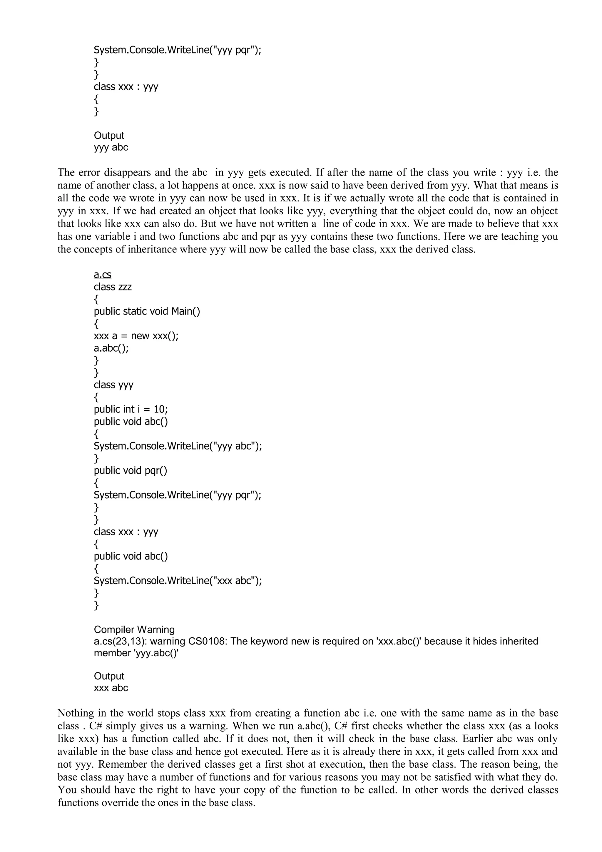System.Console.WriteLine("yyy pqr");
}
}
class xxx : yyy
{
}
Output
yyy abc
The error disappears and the abc in yyy gets executed. If after the name of the class you write : yyy i.e. the
name of another class, a lot happens at once. xxx is now said to have been derived from yyy. What that means is
all the code we wrote in yyy can now be used in xxx. It is if we actually wrote all the code that is contained in
yyy in xxx. If we had created an object that looks like yyy, everything that the object could do, now an object
that looks like xxx can also do. But we have not written a line of code in xxx. We are made to believe that xxx
has one variable i and two functions abc and pqr as yyy contains these two functions. Here we are teaching you
the concepts of inheritance where yyy will now be called the base class, xxx the derived class.
a.cs
class zzz
{
public static void Main()
{
xxx a = new xxx();
a.abc();
}
}
class yyy
{
public int i = 10;
public void abc()
{
System.Console.WriteLine("yyy abc");
}
public void pqr()
{
System.Console.WriteLine("yyy pqr");
}
}
class xxx : yyy
{
public void abc()
{
System.Console.WriteLine("xxx abc");
}
}
Compiler Warning
a.cs(23,13): warning CS0108: The keyword new is required on 'xxx.abc()' because it hides inherited
member 'yyy.abc()'
Output
xxx abc
Nothing in the world stops class xxx from creating a function abc i.e. one with the same name as in the base
class . C# simply gives us a warning. When we run a.abc(), C# first checks whether the class xxx (as a looks
like xxx) has a function called abc. If it does not, then it will check in the base class. Earlier abc was only
available in the base class and hence got executed. Here as it is already there in xxx, it gets called from xxx and
not yyy. Remember the derived classes get a first shot at execution, then the base class. The reason being, the
base class may have a number of functions and for various reasons you may not be satisfied with what they do.
You should have the right to have your copy of the function to be called. In other words the derived classes
functions override the ones in the base class.
 