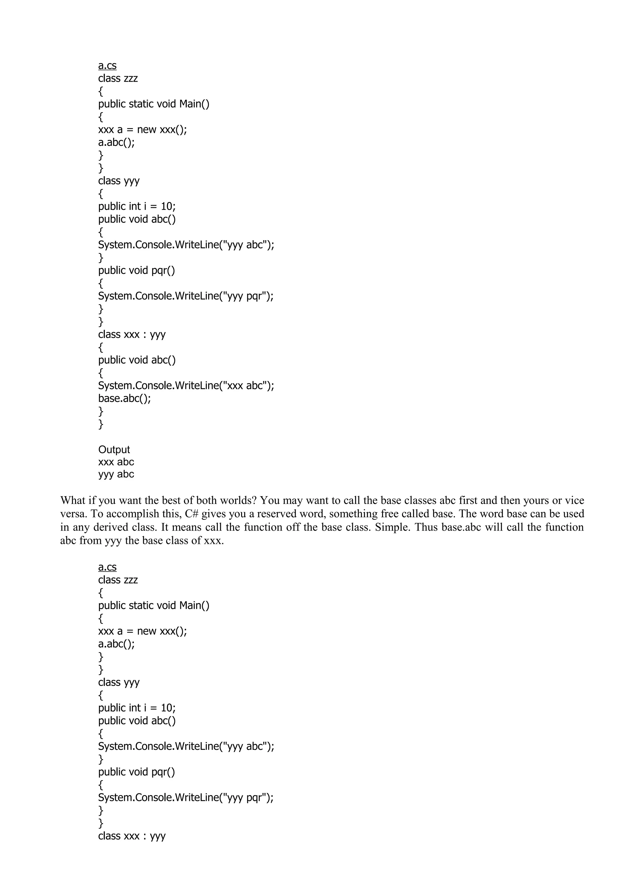 a.cs
class zzz
{
public static void Main()
{
xxx a = new xxx();
a.abc();
}
}
class yyy
{
public int i = 10;
public void abc()
{
System.Console.WriteLine("yyy abc");
}
public void pqr()
{
System.Console.WriteLine("yyy pqr");
}
}
class xxx : yyy
{
public void abc()
{
System.Console.WriteLine("xxx abc");
base.abc();
}
}
Output
xxx abc
yyy abc
What if you want the best of both worlds? You may want to call the base classes abc first and then yours or vice
versa. To accomplish this, C# gives you a reserved word, something free called base. The word base can be used
in any derived class. It means call the function off the base class. Simple. Thus base.abc will call the function
abc from yyy the base class of xxx.
a.cs
class zzz
{
public static void Main()
{
xxx a = new xxx();
a.abc();
}
}
class yyy
{
public int i = 10;
public void abc()
{
System.Console.WriteLine("yyy abc");
}
public void pqr()
{
System.Console.WriteLine("yyy pqr");
}
}
class xxx : yyy
 