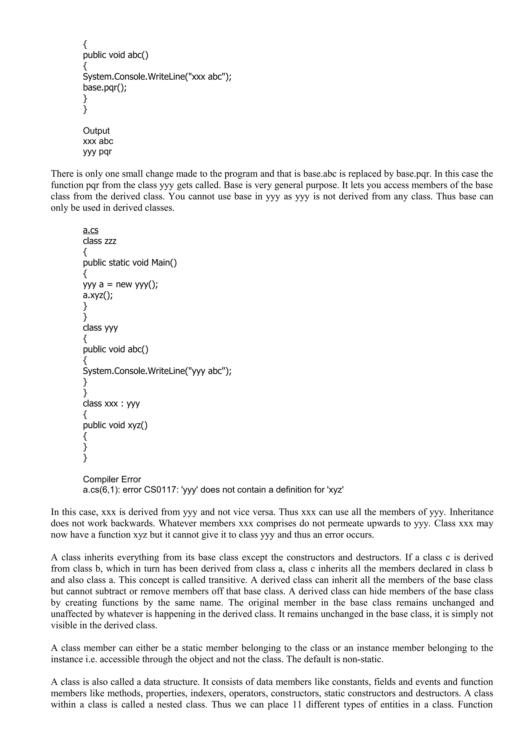 {
public void abc()
{
System.Console.WriteLine("xxx abc");
base.pqr();
}
}
Output
xxx abc
yyy pqr
There is only one small change made to the program and that is base.abc is replaced by base.pqr. In this case the
function pqr from the class yyy gets called. Base is very general purpose. It lets you access members of the base
class from the derived class. You cannot use base in yyy as yyy is not derived from any class. Thus base can
only be used in derived classes.
a.cs
class zzz
{
public static void Main()
{
yyy a = new yyy();
a.xyz();
}
}
class yyy
{
public void abc()
{
System.Console.WriteLine("yyy abc");
}
}
class xxx : yyy
{
public void xyz()
{
}
}
Compiler Error
a.cs(6,1): error CS0117: 'yyy' does not contain a definition for 'xyz'
In this case, xxx is derived from yyy and not vice versa. Thus xxx can use all the members of yyy. Inheritance
does not work backwards. Whatever members xxx comprises do not permeate upwards to yyy. Class xxx may
now have a function xyz but it cannot give it to class yyy and thus an error occurs.
A class inherits everything from its base class except the constructors and destructors. If a class c is derived
from class b, which in turn has been derived from class a, class c inherits all the members declared in class b
and also class a. This concept is called transitive. A derived class can inherit all the members of the base class
but cannot subtract or remove members off that base class. A derived class can hide members of the base class
by creating functions by the same name. The original member in the base class remains unchanged and
unaffected by whatever is happening in the derived class. It remains unchanged in the base class, it is simply not
visible in the derived class.
A class member can either be a static member belonging to the class or an instance member belonging to the
instance i.e. accessible through the object and not the class. The default is non-static.
A class is also called a data structure. It consists of data members like constants, fields and events and function
members like methods, properties, indexers, operators, constructors, static constructors and destructors. A class
within a class is called a nested class. Thus we can place 11 different types of entities in a class. Function
 