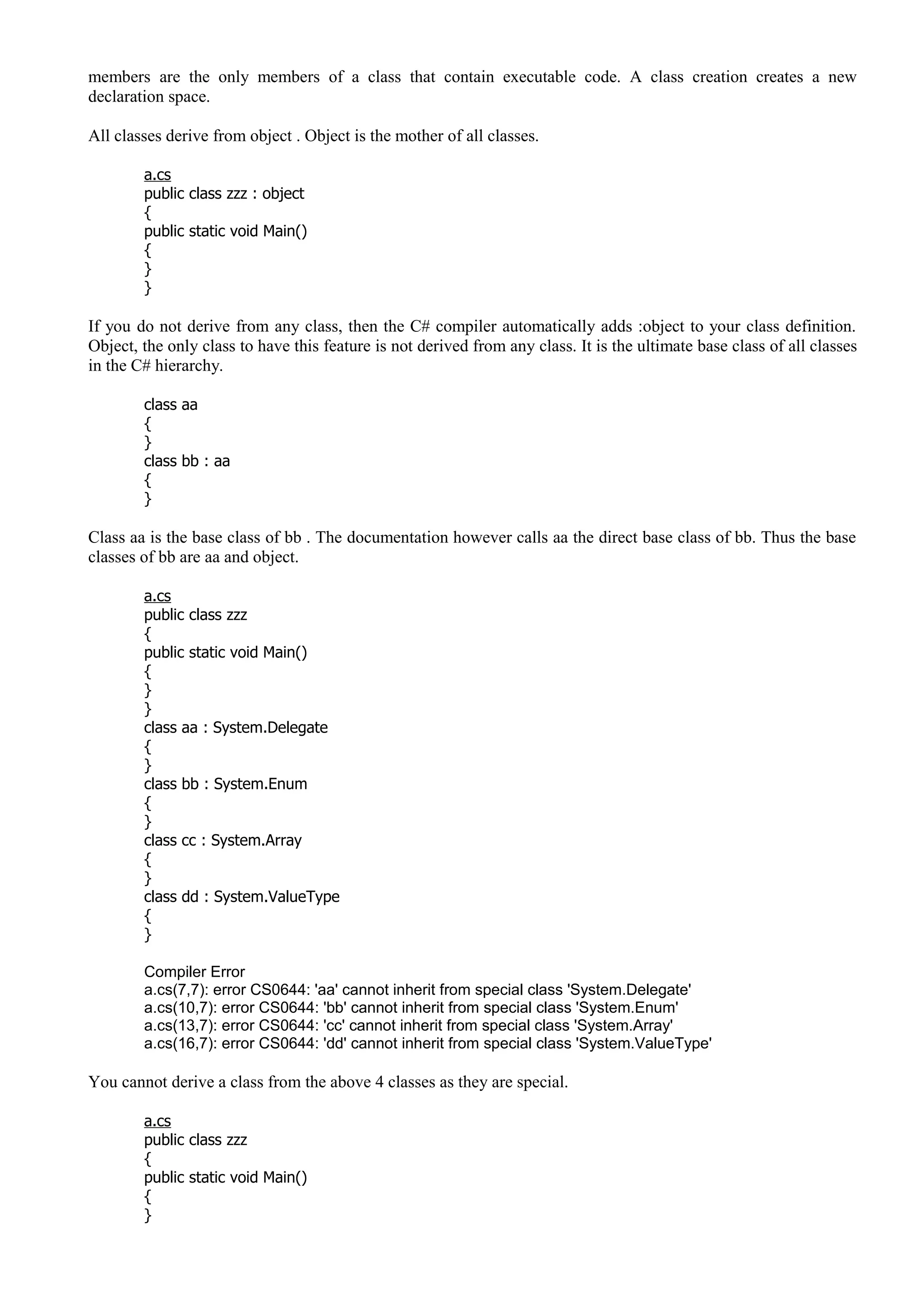 members are the only members of a class that contain executable code. A class creation creates a new
declaration space.
All classes derive from object . Object is the mother of all classes.
a.cs
public class zzz : object
{
public static void Main()
{
}
}
If you do not derive from any class, then the C# compiler automatically adds :object to your class definition.
Object, the only class to have this feature is not derived from any class. It is the ultimate base class of all classes
in the C# hierarchy.
class aa
{
}
class bb : aa
{
}
Class aa is the base class of bb . The documentation however calls aa the direct base class of bb. Thus the base
classes of bb are aa and object.
a.cs
public class zzz
{
public static void Main()
{
}
}
class aa : System.Delegate
{
}
class bb : System.Enum
{
}
class cc : System.Array
{
}
class dd : System.ValueType
{
}
Compiler Error
a.cs(7,7): error CS0644: 'aa' cannot inherit from special class 'System.Delegate'
a.cs(10,7): error CS0644: 'bb' cannot inherit from special class 'System.Enum'
a.cs(13,7): error CS0644: 'cc' cannot inherit from special class 'System.Array'
a.cs(16,7): error CS0644: 'dd' cannot inherit from special class 'System.ValueType'
You cannot derive a class from the above 4 classes as they are special.
a.cs
public class zzz
{
public static void Main()
{
}
 