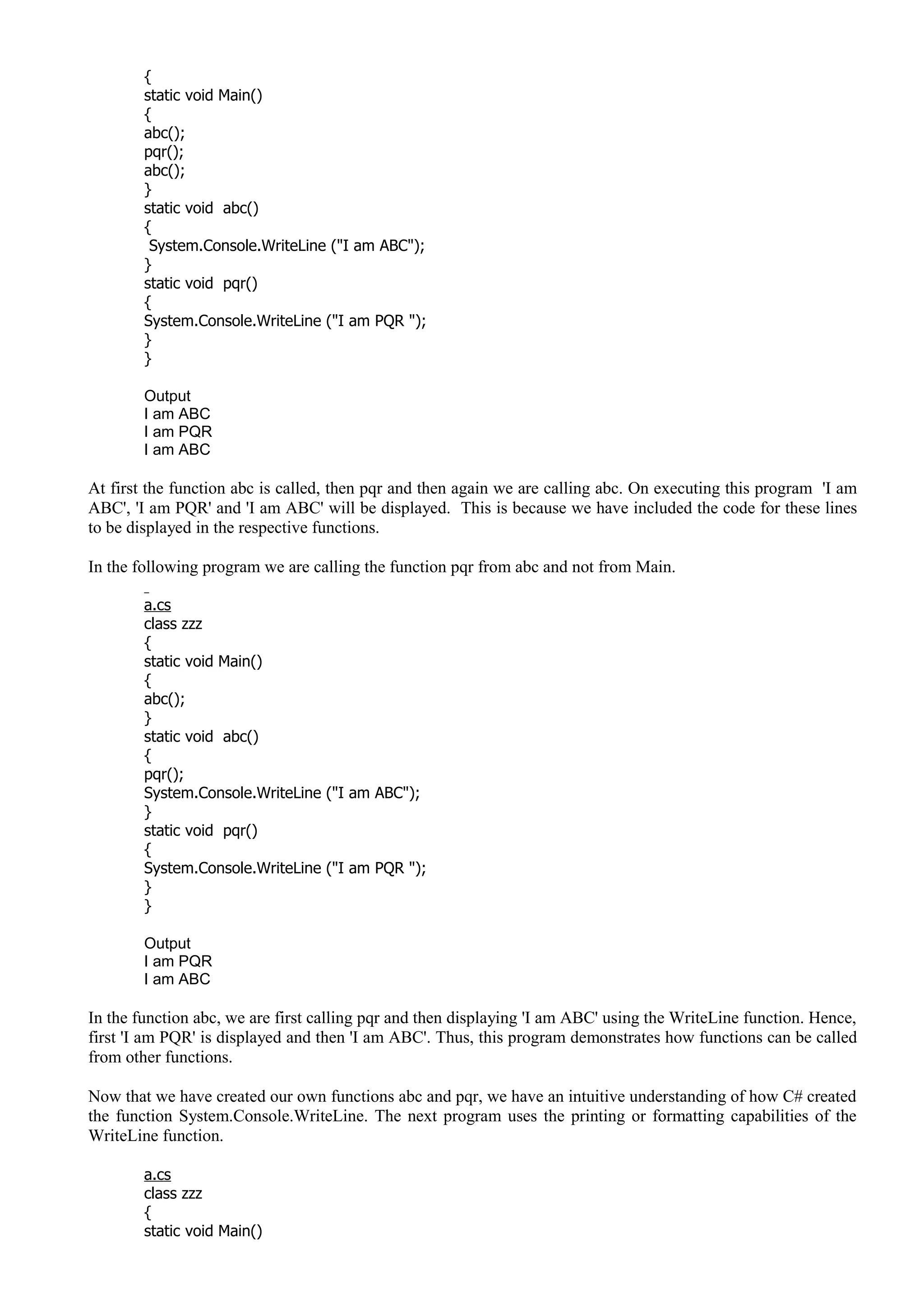 {
static void Main()
{
abc();
pqr();
abc();
}
static void abc()
{
System.Console.WriteLine ("I am ABC");
}
static void pqr()
{
System.Console.WriteLine ("I am PQR ");
}
}
Output
I am ABC
I am PQR
I am ABC
At first the function abc is called, then pqr and then again we are calling abc. On executing this program 'I am
ABC', 'I am PQR' and 'I am ABC' will be displayed. This is because we have included the code for these lines
to be displayed in the respective functions.
In the following program we are calling the function pqr from abc and not from Main.
a.cs
class zzz
{
static void Main()
{
abc();
}
static void abc()
{
pqr();
System.Console.WriteLine ("I am ABC");
}
static void pqr()
{
System.Console.WriteLine ("I am PQR ");
}
}
Output
I am PQR
I am ABC
In the function abc, we are first calling pqr and then displaying 'I am ABC' using the WriteLine function. Hence,
first 'I am PQR' is displayed and then 'I am ABC'. Thus, this program demonstrates how functions can be called
from other functions.
Now that we have created our own functions abc and pqr, we have an intuitive understanding of how C# created
the function System.Console.WriteLine. The next program uses the printing or formatting capabilities of the
WriteLine function.
a.cs
class zzz
{
static void Main()
 