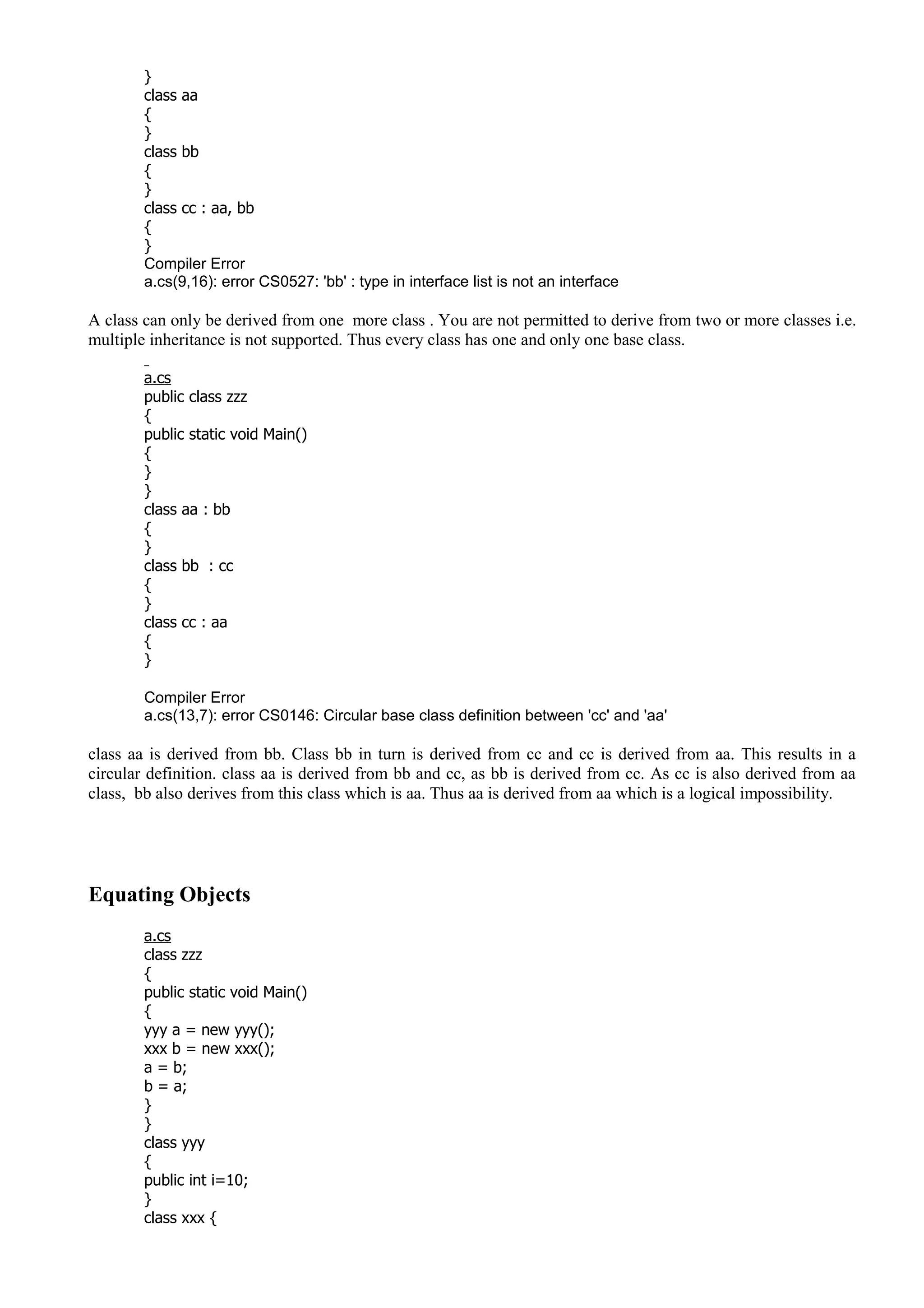 }
class aa
{
}
class bb
{
}
class cc : aa, bb
{
}
Compiler Error
a.cs(9,16): error CS0527: 'bb' : type in interface list is not an interface
A class can only be derived from one more class . You are not permitted to derive from two or more classes i.e.
multiple inheritance is not supported. Thus every class has one and only one base class.
a.cs
public class zzz
{
public static void Main()
{
}
}
class aa : bb
{
}
class bb : cc
{
}
class cc : aa
{
}
Compiler Error
a.cs(13,7): error CS0146: Circular base class definition between 'cc' and 'aa'
class aa is derived from bb. Class bb in turn is derived from cc and cc is derived from aa. This results in a
circular definition. class aa is derived from bb and cc, as bb is derived from cc. As cc is also derived from aa
class, bb also derives from this class which is aa. Thus aa is derived from aa which is a logical impossibility.
Equating Objects
a.cs
class zzz
{
public static void Main()
{
yyy a = new yyy();
xxx b = new xxx();
a = b;
b = a;
}
}
class yyy
{
public int i=10;
}
class xxx {
 