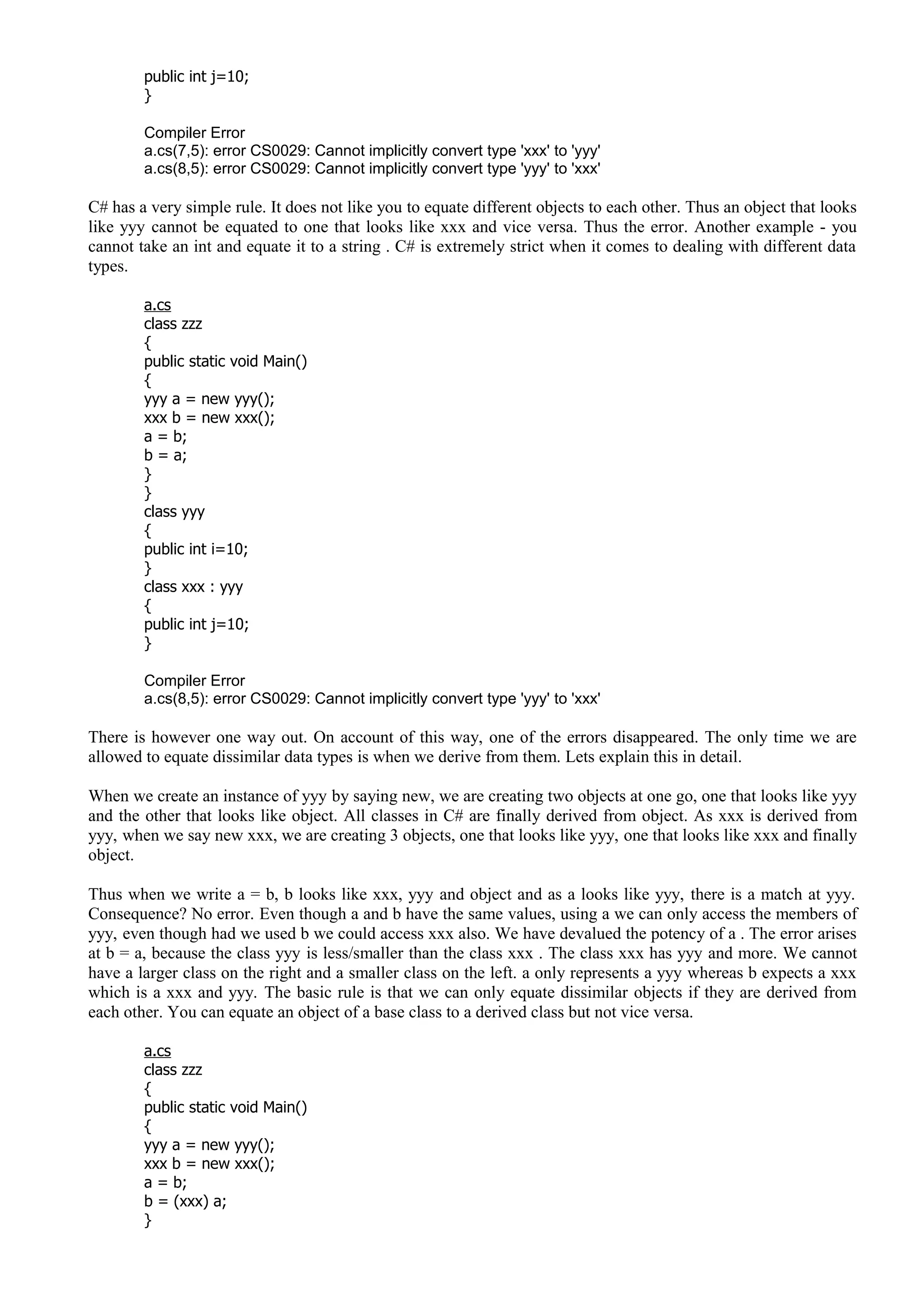 public int j=10;
}
Compiler Error
a.cs(7,5): error CS0029: Cannot implicitly convert type 'xxx' to 'yyy'
a.cs(8,5): error CS0029: Cannot implicitly convert type 'yyy' to 'xxx'
C# has a very simple rule. It does not like you to equate different objects to each other. Thus an object that looks
like yyy cannot be equated to one that looks like xxx and vice versa. Thus the error. Another example - you
cannot take an int and equate it to a string . C# is extremely strict when it comes to dealing with different data
types.
a.cs
class zzz
{
public static void Main()
{
yyy a = new yyy();
xxx b = new xxx();
a = b;
b = a;
}
}
class yyy
{
public int i=10;
}
class xxx : yyy
{
public int j=10;
}
Compiler Error
a.cs(8,5): error CS0029: Cannot implicitly convert type 'yyy' to 'xxx'
There is however one way out. On account of this way, one of the errors disappeared. The only time we are
allowed to equate dissimilar data types is when we derive from them. Lets explain this in detail.
When we create an instance of yyy by saying new, we are creating two objects at one go, one that looks like yyy
and the other that looks like object. All classes in C# are finally derived from object. As xxx is derived from
yyy, when we say new xxx, we are creating 3 objects, one that looks like yyy, one that looks like xxx and finally
object.
Thus when we write a = b, b looks like xxx, yyy and object and as a looks like yyy, there is a match at yyy.
Consequence? No error. Even though a and b have the same values, using a we can only access the members of
yyy, even though had we used b we could access xxx also. We have devalued the potency of a . The error arises
at b = a, because the class yyy is less/smaller than the class xxx . The class xxx has yyy and more. We cannot
have a larger class on the right and a smaller class on the left. a only represents a yyy whereas b expects a xxx
which is a xxx and yyy. The basic rule is that we can only equate dissimilar objects if they are derived from
each other. You can equate an object of a base class to a derived class but not vice versa.
a.cs
class zzz
{
public static void Main()
{
yyy a = new yyy();
xxx b = new xxx();
a = b;
b = (xxx) a;
}
 