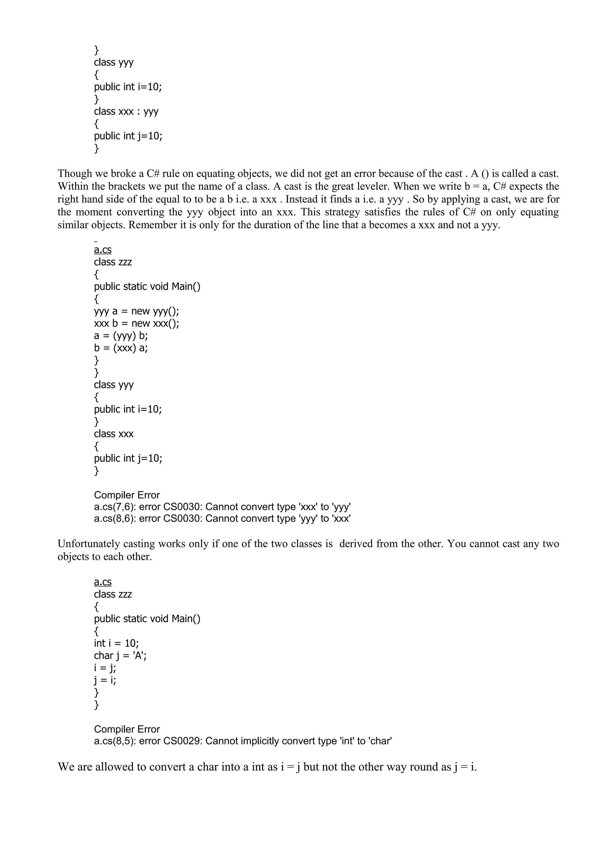 }
class yyy
{
public int i=10;
}
class xxx : yyy
{
public int j=10;
}
Though we broke a C# rule on equating objects, we did not get an error because of the cast . A () is called a cast.
Within the brackets we put the name of a class. A cast is the great leveler. When we write b = a, C# expects the
right hand side of the equal to to be a b i.e. a xxx . Instead it finds a i.e. a yyy . So by applying a cast, we are for
the moment converting the yyy object into an xxx. This strategy satisfies the rules of C# on only equating
similar objects. Remember it is only for the duration of the line that a becomes a xxx and not a yyy.
a.cs
class zzz
{
public static void Main()
{
yyy a = new yyy();
xxx b = new xxx();
a = (yyy) b;
b = (xxx) a;
}
}
class yyy
{
public int i=10;
}
class xxx
{
public int j=10;
}
Compiler Error
a.cs(7,6): error CS0030: Cannot convert type 'xxx' to 'yyy'
a.cs(8,6): error CS0030: Cannot convert type 'yyy' to 'xxx'
Unfortunately casting works only if one of the two classes is derived from the other. You cannot cast any two
objects to each other.
a.cs
class zzz
{
public static void Main()
{
int i = 10;
char j = 'A';
i = j;
j = i;
}
}
Compiler Error
a.cs(8,5): error CS0029: Cannot implicitly convert type 'int' to 'char'
We are allowed to convert a char into a int as i = j but not the other way round as j = i.
 