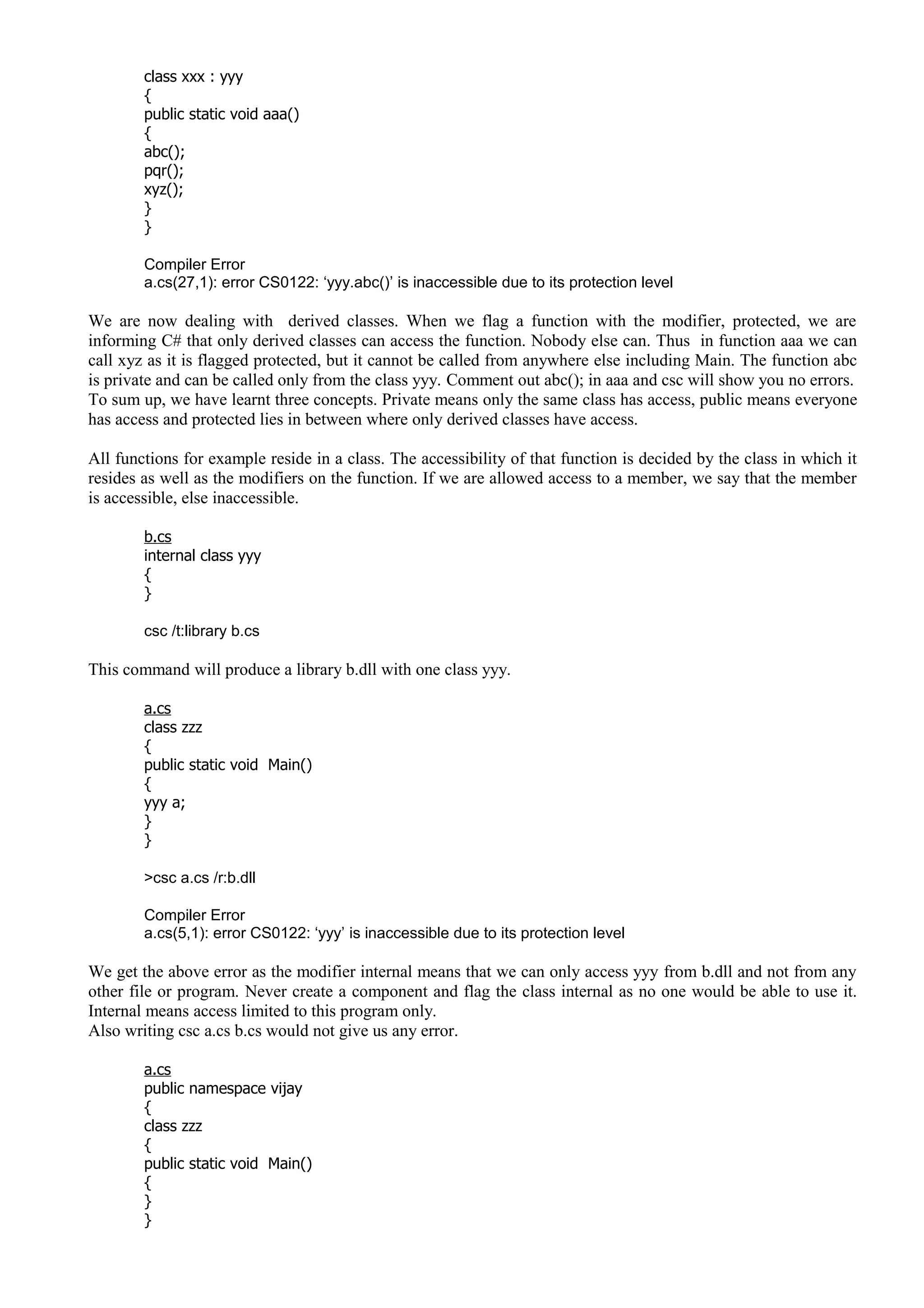 class xxx : yyy
{
public static void aaa()
{
abc();
pqr();
xyz();
}
}
Compiler Error
a.cs(27,1): error CS0122: ‘yyy.abc()’ is inaccessible due to its protection level
We are now dealing with derived classes. When we flag a function with the modifier, protected, we are
informing C# that only derived classes can access the function. Nobody else can. Thus in function aaa we can
call xyz as it is flagged protected, but it cannot be called from anywhere else including Main. The function abc
is private and can be called only from the class yyy. Comment out abc(); in aaa and csc will show you no errors.
To sum up, we have learnt three concepts. Private means only the same class has access, public means everyone
has access and protected lies in between where only derived classes have access.
All functions for example reside in a class. The accessibility of that function is decided by the class in which it
resides as well as the modifiers on the function. If we are allowed access to a member, we say that the member
is accessible, else inaccessible.
b.cs
internal class yyy
{
}
csc /t:library b.cs
This command will produce a library b.dll with one class yyy.
a.cs
class zzz
{
public static void Main()
{
yyy a;
}
}
>csc a.cs /r:b.dll
Compiler Error
a.cs(5,1): error CS0122: ‘yyy’ is inaccessible due to its protection level
We get the above error as the modifier internal means that we can only access yyy from b.dll and not from any
other file or program. Never create a component and flag the class internal as no one would be able to use it.
Internal means access limited to this program only.
Also writing csc a.cs b.cs would not give us any error.
a.cs
public namespace vijay
{
class zzz
{
public static void Main()
{
}
}
 