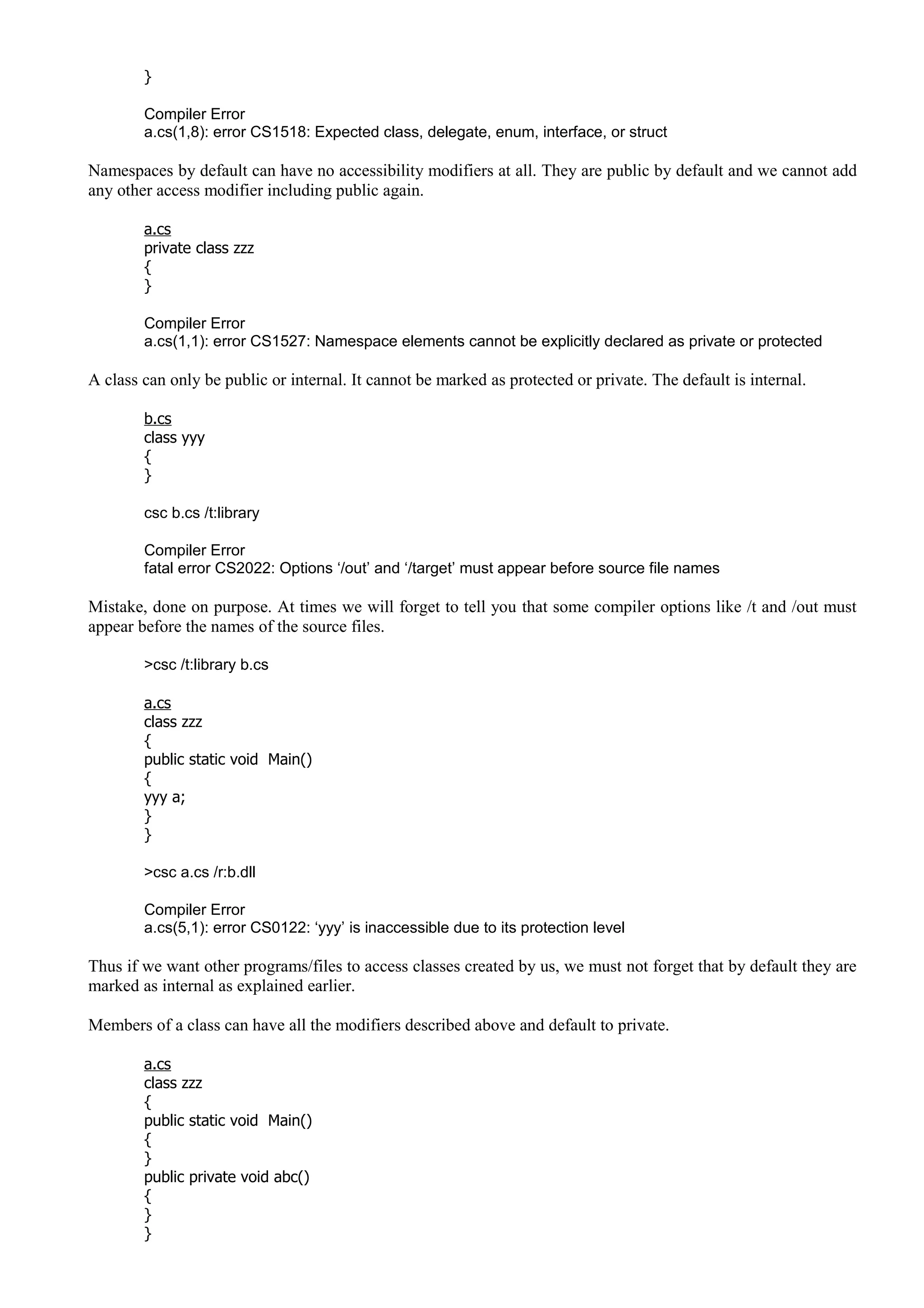 }
Compiler Error
a.cs(1,8): error CS1518: Expected class, delegate, enum, interface, or struct
Namespaces by default can have no accessibility modifiers at all. They are public by default and we cannot add
any other access modifier including public again.
a.cs
private class zzz
{
}
Compiler Error
a.cs(1,1): error CS1527: Namespace elements cannot be explicitly declared as private or protected
A class can only be public or internal. It cannot be marked as protected or private. The default is internal.
b.cs
class yyy
{
}
csc b.cs /t:library
Compiler Error
fatal error CS2022: Options ‘/out’ and ‘/target’ must appear before source file names
Mistake, done on purpose. At times we will forget to tell you that some compiler options like /t and /out must
appear before the names of the source files.
>csc /t:library b.cs
a.cs
class zzz
{
public static void Main()
{
yyy a;
}
}
>csc a.cs /r:b.dll
Compiler Error
a.cs(5,1): error CS0122: ‘yyy’ is inaccessible due to its protection level
Thus if we want other programs/files to access classes created by us, we must not forget that by default they are
marked as internal as explained earlier.
Members of a class can have all the modifiers described above and default to private.
a.cs
class zzz
{
public static void Main()
{
}
public private void abc()
{
}
}
 