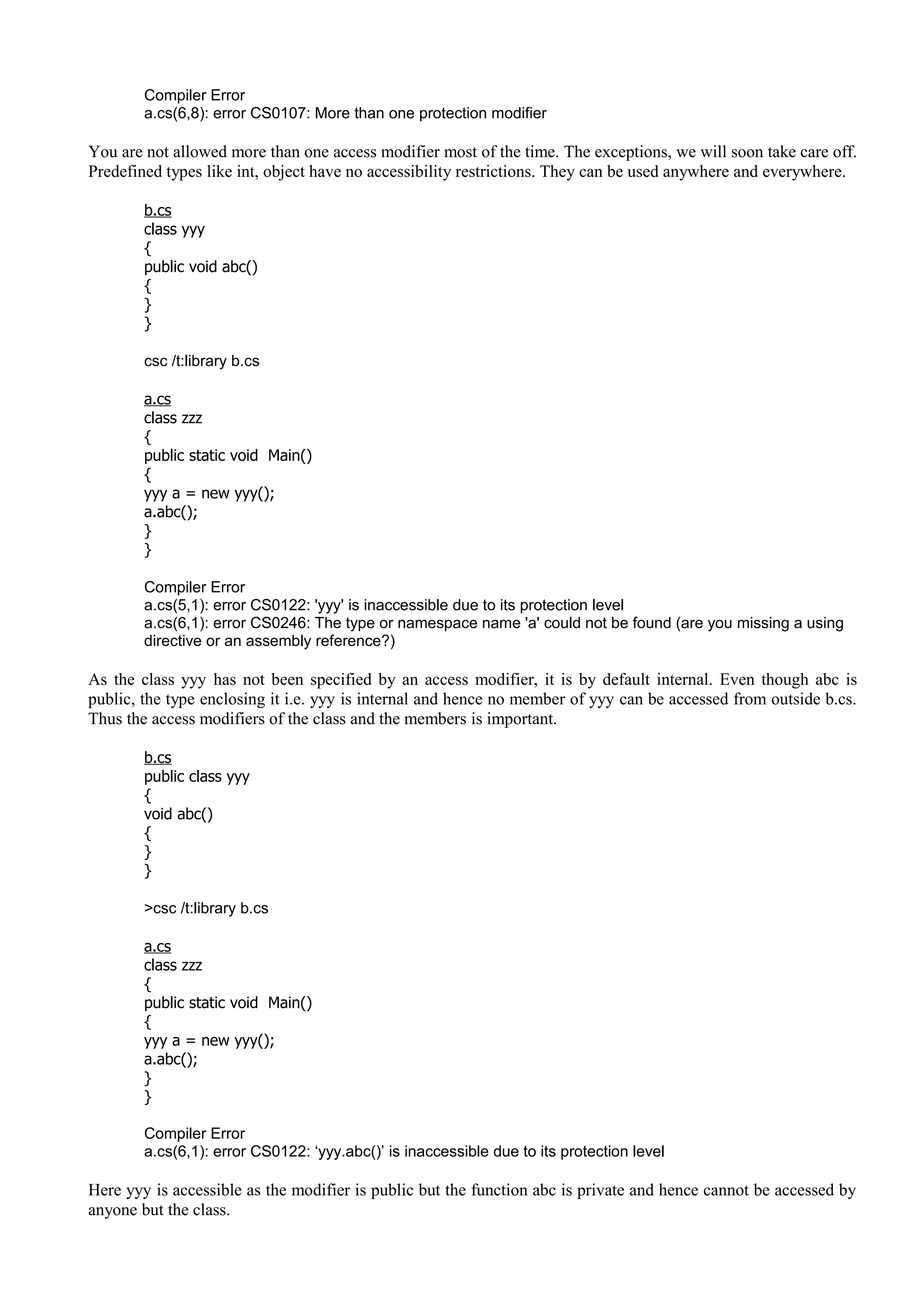 Compiler Error
a.cs(6,8): error CS0107: More than one protection modifier
You are not allowed more than one access modifier most of the time. The exceptions, we will soon take care off.
Predefined types like int, object have no accessibility restrictions. They can be used anywhere and everywhere.
b.cs
class yyy
{
public void abc()
{
}
}
csc /t:library b.cs
a.cs
class zzz
{
public static void Main()
{
yyy a = new yyy();
a.abc();
}
}
Compiler Error
a.cs(5,1): error CS0122: 'yyy' is inaccessible due to its protection level
a.cs(6,1): error CS0246: The type or namespace name 'a' could not be found (are you missing a using
directive or an assembly reference?)
As the class yyy has not been specified by an access modifier, it is by default internal. Even though abc is
public, the type enclosing it i.e. yyy is internal and hence no member of yyy can be accessed from outside b.cs.
Thus the access modifiers of the class and the members is important.
b.cs
public class yyy
{
void abc()
{
}
}
>csc /t:library b.cs
a.cs
class zzz
{
public static void Main()
{
yyy a = new yyy();
a.abc();
}
}
Compiler Error
a.cs(6,1): error CS0122: ‘yyy.abc()’ is inaccessible due to its protection level
Here yyy is accessible as the modifier is public but the function abc is private and hence cannot be accessed by
anyone but the class.
 