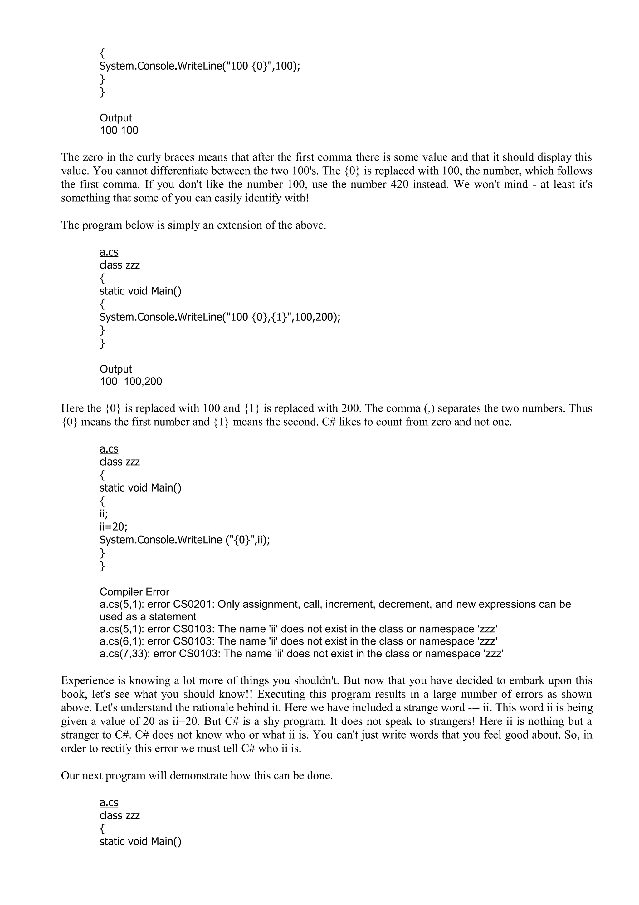 {
System.Console.WriteLine("100 {0}",100);
}
}
Output
100 100
The zero in the curly braces means that after the first comma there is some value and that it should display this
value. You cannot differentiate between the two 100's. The {0} is replaced with 100, the number, which follows
the first comma. If you don't like the number 100, use the number 420 instead. We won't mind - at least it's
something that some of you can easily identify with!
The program below is simply an extension of the above.
a.cs
class zzz
{
static void Main()
{
System.Console.WriteLine("100 {0},{1}",100,200);
}
}
Output
100 100,200
Here the {0} is replaced with 100 and {1} is replaced with 200. The comma (,) separates the two numbers. Thus
{0} means the first number and {1} means the second. C# likes to count from zero and not one.
a.cs
class zzz
{
static void Main()
{
ii;
ii=20;
System.Console.WriteLine ("{0}",ii);
}
}
Compiler Error
a.cs(5,1): error CS0201: Only assignment, call, increment, decrement, and new expressions can be
used as a statement
a.cs(5,1): error CS0103: The name 'ii' does not exist in the class or namespace 'zzz'
a.cs(6,1): error CS0103: The name 'ii' does not exist in the class or namespace 'zzz'
a.cs(7,33): error CS0103: The name 'ii' does not exist in the class or namespace 'zzz'
Experience is knowing a lot more of things you shouldn't. But now that you have decided to embark upon this
book, let's see what you should know!! Executing this program results in a large number of errors as shown
above. Let's understand the rationale behind it. Here we have included a strange word --- ii. This word ii is being
given a value of 20 as ii=20. But C# is a shy program. It does not speak to strangers! Here ii is nothing but a
stranger to C#. C# does not know who or what ii is. You can't just write words that you feel good about. So, in
order to rectify this error we must tell C# who ii is.
Our next program will demonstrate how this can be done.
a.cs
class zzz
{
static void Main()
 