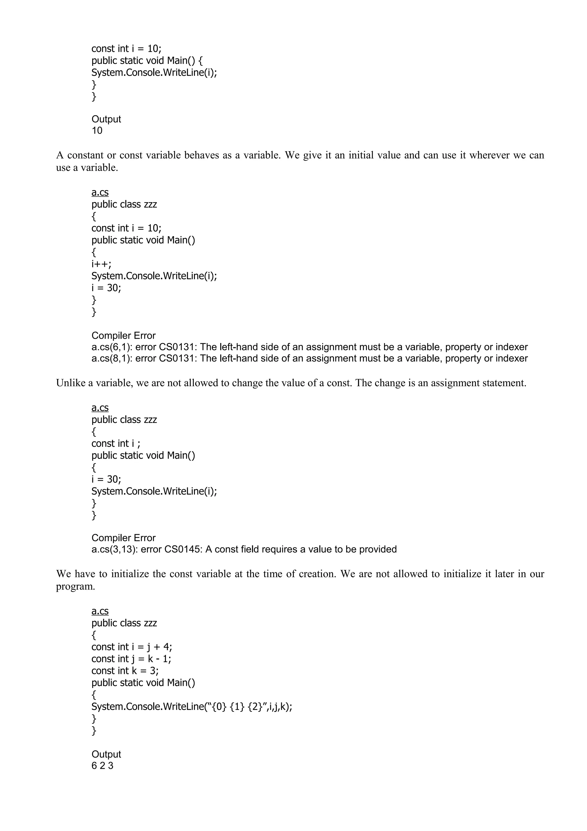 const int i = 10;
public static void Main() {
System.Console.WriteLine(i);
}
}
Output
10
A constant or const variable behaves as a variable. We give it an initial value and can use it wherever we can
use a variable.
a.cs
public class zzz
{
const int i = 10;
public static void Main()
{
i++;
System.Console.WriteLine(i);
i = 30;
}
}
Compiler Error
a.cs(6,1): error CS0131: The left-hand side of an assignment must be a variable, property or indexer
a.cs(8,1): error CS0131: The left-hand side of an assignment must be a variable, property or indexer
Unlike a variable, we are not allowed to change the value of a const. The change is an assignment statement.
a.cs
public class zzz
{
const int i ;
public static void Main()
{
i = 30;
System.Console.WriteLine(i);
}
}
Compiler Error
a.cs(3,13): error CS0145: A const field requires a value to be provided
We have to initialize the const variable at the time of creation. We are not allowed to initialize it later in our
program.
a.cs
public class zzz
{
const int i = j + 4;
const int j = k - 1;
const int k = 3;
public static void Main()
{
System.Console.WriteLine(“{0} {1} {2}”,i,j,k);
}
}
Output
6 2 3
 
