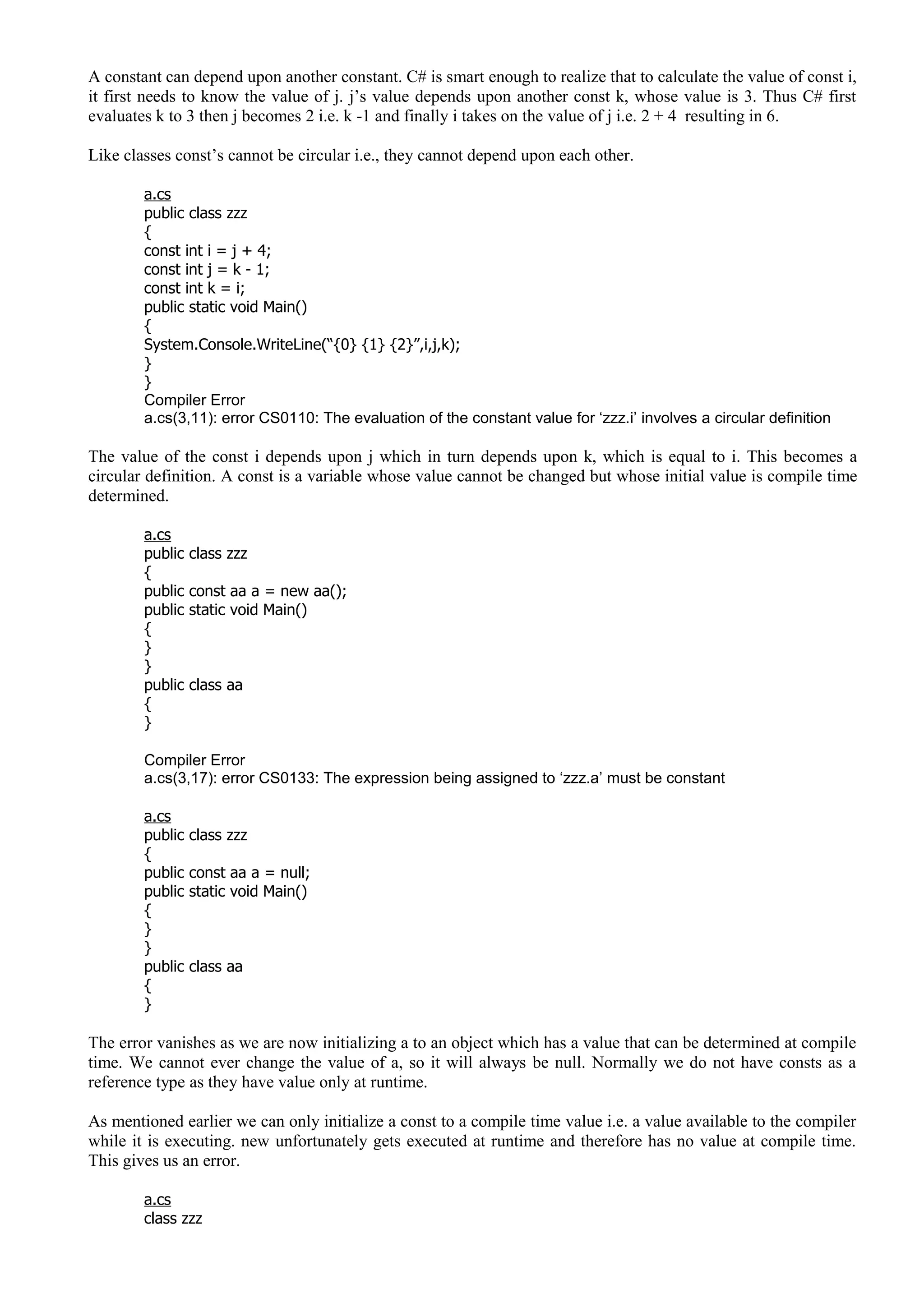 A constant can depend upon another constant. C# is smart enough to realize that to calculate the value of const i,
it first needs to know the value of j. j’s value depends upon another const k, whose value is 3. Thus C# first
evaluates k to 3 then j becomes 2 i.e. k -1 and finally i takes on the value of j i.e. 2 + 4 resulting in 6.
Like classes const’s cannot be circular i.e., they cannot depend upon each other.
a.cs
public class zzz
{
const int i = j + 4;
const int j = k - 1;
const int k = i;
public static void Main()
{
System.Console.WriteLine(“{0} {1} {2}”,i,j,k);
}
}
Compiler Error
a.cs(3,11): error CS0110: The evaluation of the constant value for ‘zzz.i’ involves a circular definition
The value of the const i depends upon j which in turn depends upon k, which is equal to i. This becomes a
circular definition. A const is a variable whose value cannot be changed but whose initial value is compile time
determined.
a.cs
public class zzz
{
public const aa a = new aa();
public static void Main()
{
}
}
public class aa
{
}
Compiler Error
a.cs(3,17): error CS0133: The expression being assigned to ‘zzz.a’ must be constant
a.cs
public class zzz
{
public const aa a = null;
public static void Main()
{
}
}
public class aa
{
}
The error vanishes as we are now initializing a to an object which has a value that can be determined at compile
time. We cannot ever change the value of a, so it will always be null. Normally we do not have consts as a
reference type as they have value only at runtime.
As mentioned earlier we can only initialize a const to a compile time value i.e. a value available to the compiler
while it is executing. new unfortunately gets executed at runtime and therefore has no value at compile time.
This gives us an error.
a.cs
class zzz
 