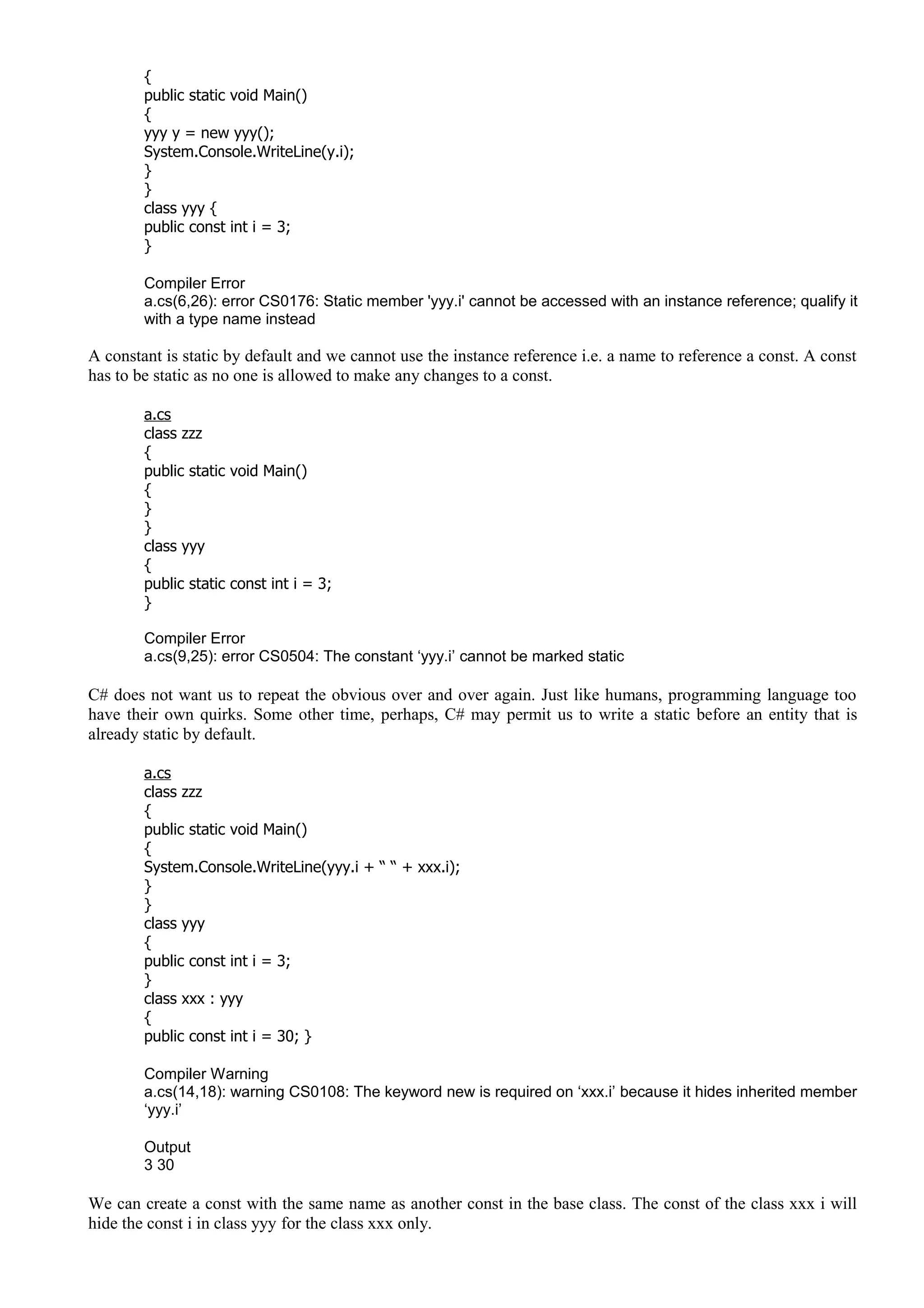 {
public static void Main()
{
yyy y = new yyy();
System.Console.WriteLine(y.i);
}
}
class yyy {
public const int i = 3;
}
Compiler Error
a.cs(6,26): error CS0176: Static member 'yyy.i' cannot be accessed with an instance reference; qualify it
with a type name instead
A constant is static by default and we cannot use the instance reference i.e. a name to reference a const. A const
has to be static as no one is allowed to make any changes to a const.
a.cs
class zzz
{
public static void Main()
{
}
}
class yyy
{
public static const int i = 3;
}
Compiler Error
a.cs(9,25): error CS0504: The constant ‘yyy.i’ cannot be marked static
C# does not want us to repeat the obvious over and over again. Just like humans, programming language too
have their own quirks. Some other time, perhaps, C# may permit us to write a static before an entity that is
already static by default.
a.cs
class zzz
{
public static void Main()
{
System.Console.WriteLine(yyy.i + “ “ + xxx.i);
}
}
class yyy
{
public const int i = 3;
}
class xxx : yyy
{
public const int i = 30; }
Compiler Warning
a.cs(14,18): warning CS0108: The keyword new is required on ‘xxx.i’ because it hides inherited member
‘yyy.i’
Output
3 30
We can create a const with the same name as another const in the base class. The const of the class xxx i will
hide the const i in class yyy for the class xxx only.
 