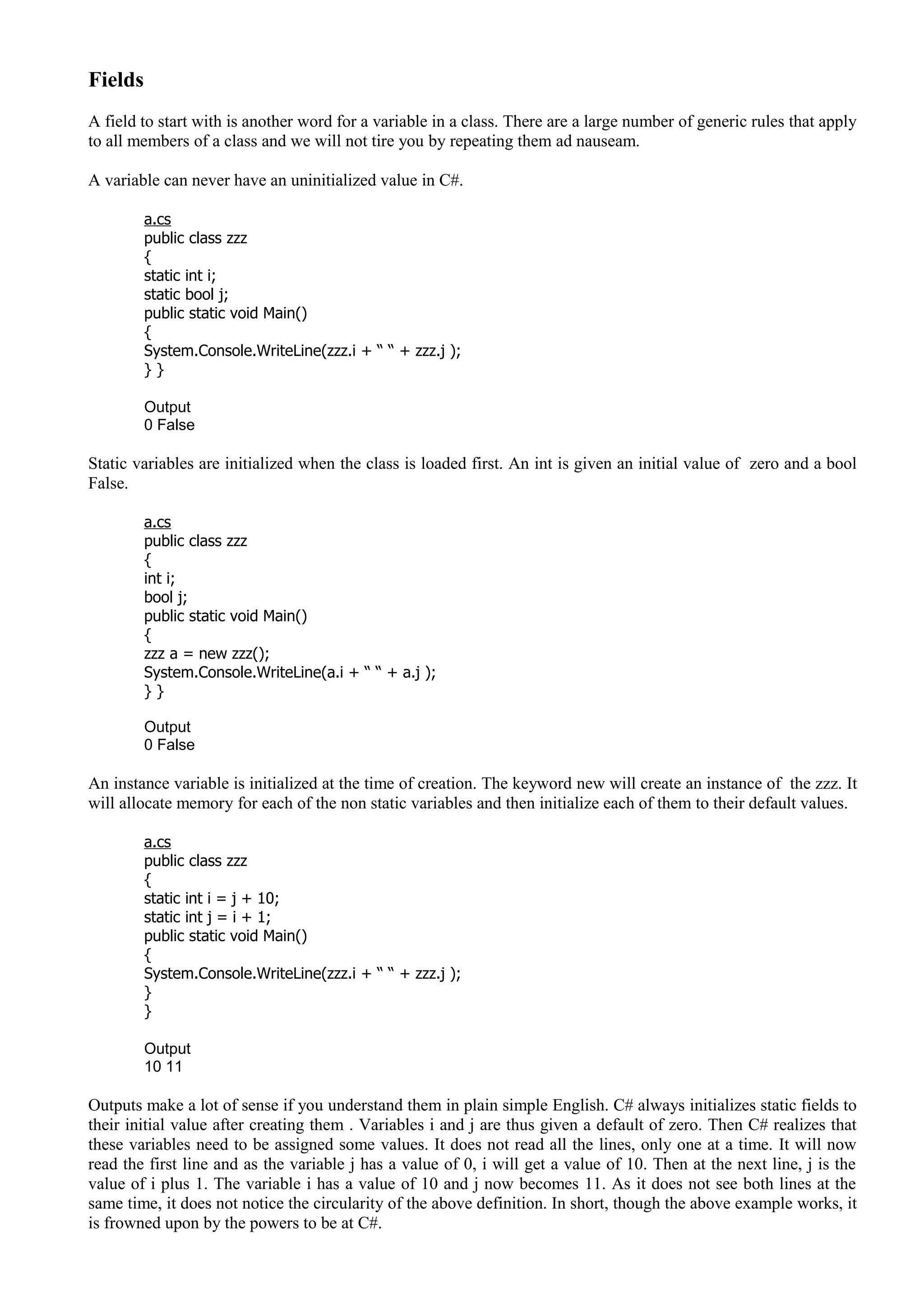 Fields
A field to start with is another word for a variable in a class. There are a large number of generic rules that apply
to all members of a class and we will not tire you by repeating them ad nauseam.
A variable can never have an uninitialized value in C#.
a.cs
public class zzz
{
static int i;
static bool j;
public static void Main()
{
System.Console.WriteLine(zzz.i + “ “ + zzz.j );
} }
Output
0 False
Static variables are initialized when the class is loaded first. An int is given an initial value of zero and a bool
False.
a.cs
public class zzz
{
int i;
bool j;
public static void Main()
{
zzz a = new zzz();
System.Console.WriteLine(a.i + “ “ + a.j );
} }
Output
0 False
An instance variable is initialized at the time of creation. The keyword new will create an instance of the zzz. It
will allocate memory for each of the non static variables and then initialize each of them to their default values.
a.cs
public class zzz
{
static int i = j + 10;
static int j = i + 1;
public static void Main()
{
System.Console.WriteLine(zzz.i + “ “ + zzz.j );
}
}
Output
10 11
Outputs make a lot of sense if you understand them in plain simple English. C# always initializes static fields to
their initial value after creating them . Variables i and j are thus given a default of zero. Then C# realizes that
these variables need to be assigned some values. It does not read all the lines, only one at a time. It will now
read the first line and as the variable j has a value of 0, i will get a value of 10. Then at the next line, j is the
value of i plus 1. The variable i has a value of 10 and j now becomes 11. As it does not see both lines at the
same time, it does not notice the circularity of the above definition. In short, though the above example works, it
is frowned upon by the powers to be at C#.
 