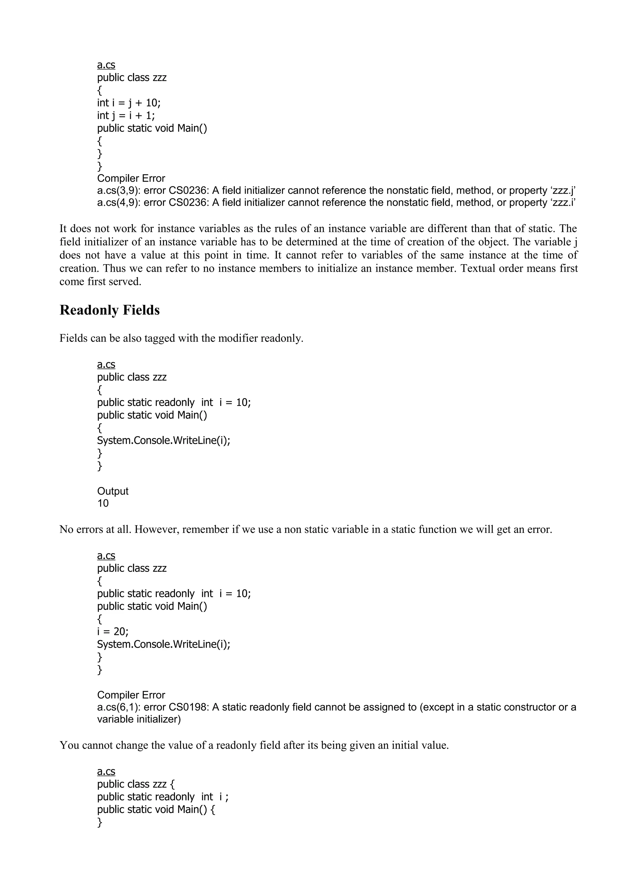a.cs
public class zzz
{
int i = j + 10;
int j = i + 1;
public static void Main()
{
}
}
Compiler Error
a.cs(3,9): error CS0236: A field initializer cannot reference the nonstatic field, method, or property ‘zzz.j’
a.cs(4,9): error CS0236: A field initializer cannot reference the nonstatic field, method, or property ‘zzz.i’
It does not work for instance variables as the rules of an instance variable are different than that of static. The
field initializer of an instance variable has to be determined at the time of creation of the object. The variable j
does not have a value at this point in time. It cannot refer to variables of the same instance at the time of
creation. Thus we can refer to no instance members to initialize an instance member. Textual order means first
come first served.
Readonly Fields
Fields can be also tagged with the modifier readonly.
a.cs
public class zzz
{
public static readonly int i = 10;
public static void Main()
{
System.Console.WriteLine(i);
}
}
Output
10
No errors at all. However, remember if we use a non static variable in a static function we will get an error.
a.cs
public class zzz
{
public static readonly int i = 10;
public static void Main()
{
i = 20;
System.Console.WriteLine(i);
}
}
Compiler Error
a.cs(6,1): error CS0198: A static readonly field cannot be assigned to (except in a static constructor or a
variable initializer)
You cannot change the value of a readonly field after its being given an initial value.
a.cs
public class zzz {
public static readonly int i ;
public static void Main() {
}
 