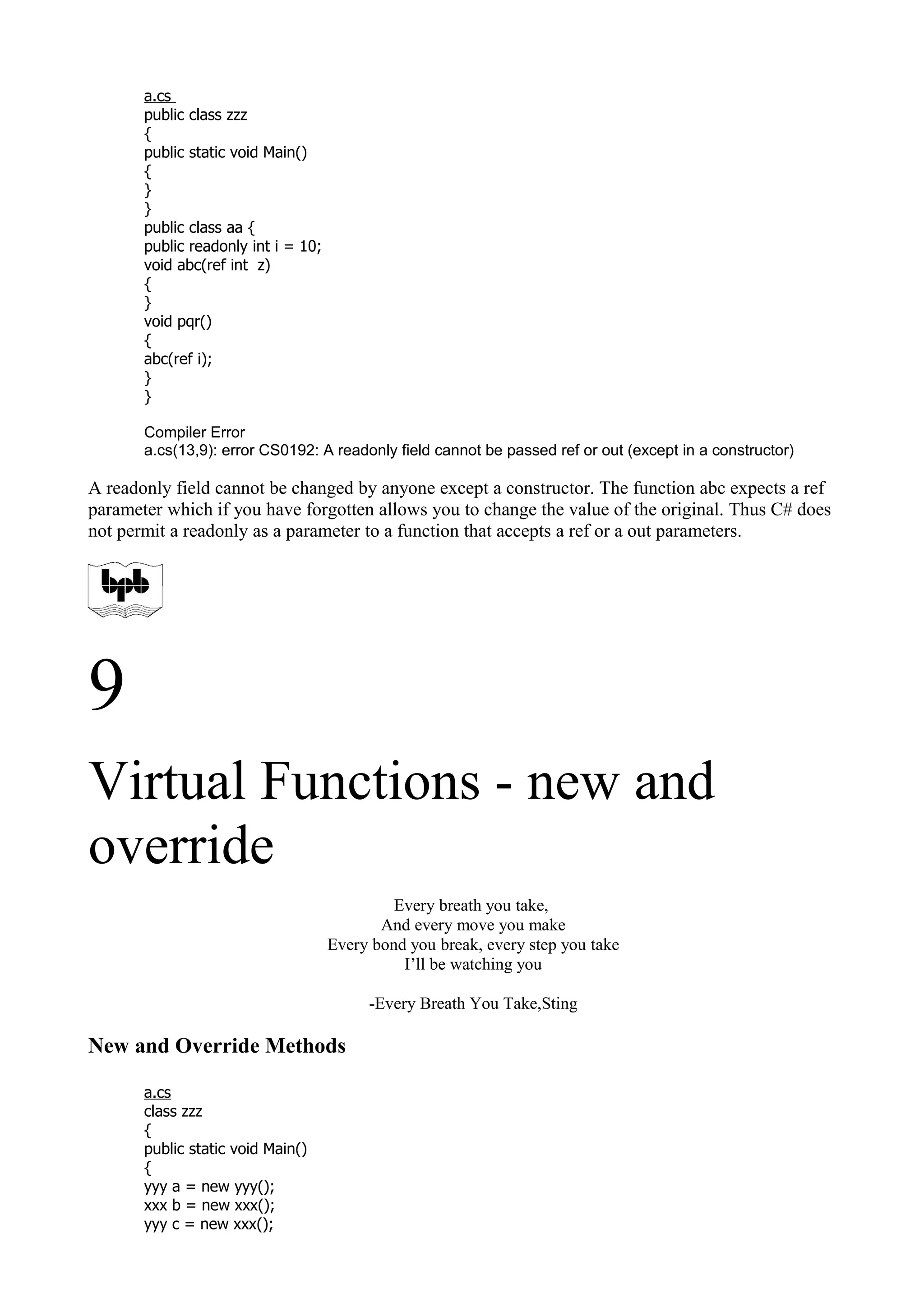 a.cs
public class zzz
{
public static void Main()
{
}
}
public class aa {
public readonly int i = 10;
void abc(ref int z)
{
}
void pqr()
{
abc(ref i);
}
}
Compiler Error
a.cs(13,9): error CS0192: A readonly field cannot be passed ref or out (except in a constructor)
A readonly field cannot be changed by anyone except a constructor. The function abc expects a ref
parameter which if you have forgotten allows you to change the value of the original. Thus C# does
not permit a readonly as a parameter to a function that accepts a ref or a out parameters.
9
Virtual Functions - new and
override
Every breath you take,
And every move you make
Every bond you break, every step you take
I’ll be watching you
-Every Breath You Take,Sting
New and Override Methods
a.cs
class zzz
{
public static void Main()
{
yyy a = new yyy();
xxx b = new xxx();
yyy c = new xxx();
 