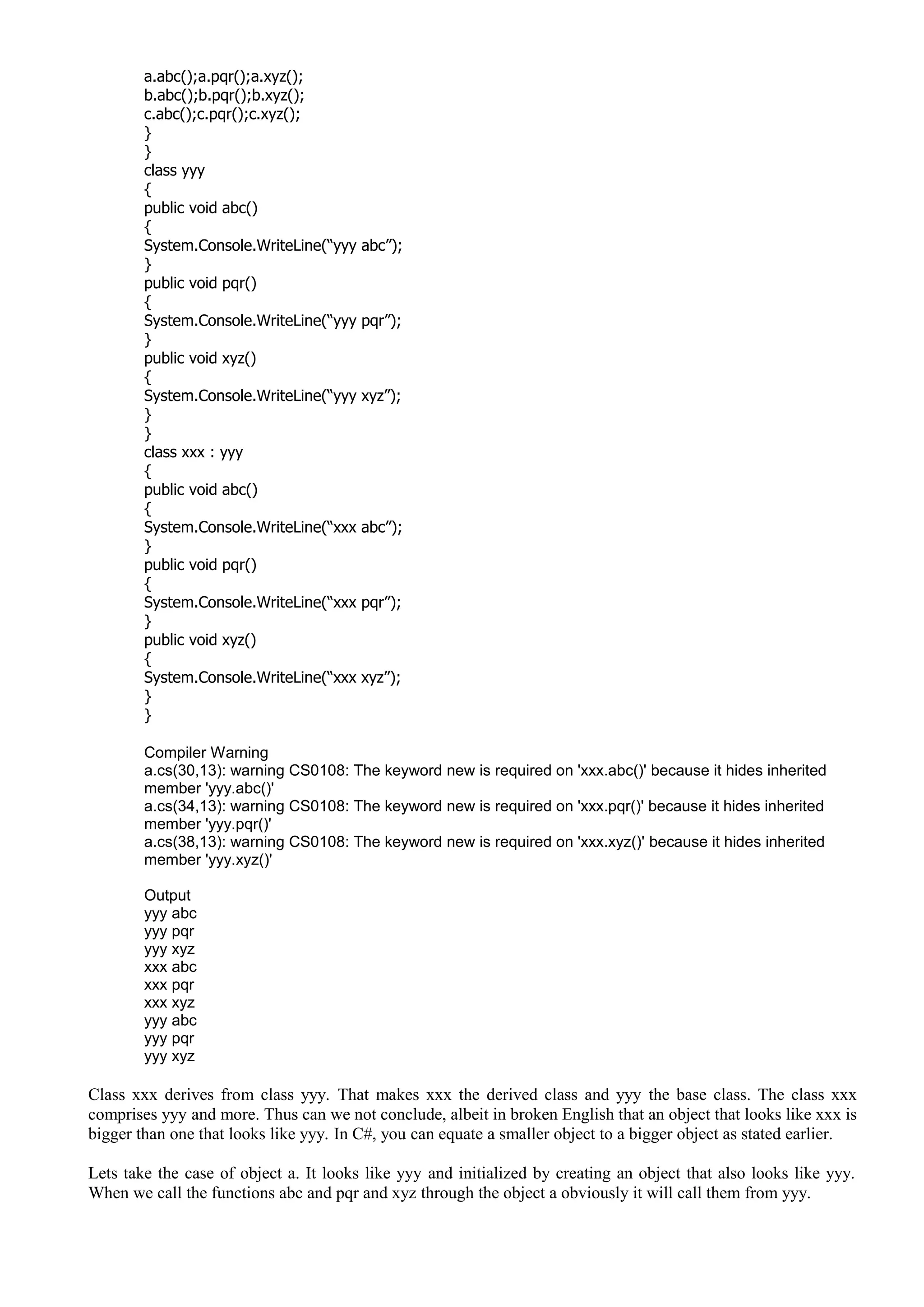 a.abc();a.pqr();a.xyz();
b.abc();b.pqr();b.xyz();
c.abc();c.pqr();c.xyz();
}
}
class yyy
{
public void abc()
{
System.Console.WriteLine(“yyy abc”);
}
public void pqr()
{
System.Console.WriteLine(“yyy pqr”);
}
public void xyz()
{
System.Console.WriteLine(“yyy xyz”);
}
}
class xxx : yyy
{
public void abc()
{
System.Console.WriteLine(“xxx abc”);
}
public void pqr()
{
System.Console.WriteLine(“xxx pqr”);
}
public void xyz()
{
System.Console.WriteLine(“xxx xyz”);
}
}
Compiler Warning
a.cs(30,13): warning CS0108: The keyword new is required on 'xxx.abc()' because it hides inherited
member 'yyy.abc()'
a.cs(34,13): warning CS0108: The keyword new is required on 'xxx.pqr()' because it hides inherited
member 'yyy.pqr()'
a.cs(38,13): warning CS0108: The keyword new is required on 'xxx.xyz()' because it hides inherited
member 'yyy.xyz()'
Output
yyy abc
yyy pqr
yyy xyz
xxx abc
xxx pqr
xxx xyz
yyy abc
yyy pqr
yyy xyz
Class xxx derives from class yyy. That makes xxx the derived class and yyy the base class. The class xxx
comprises yyy and more. Thus can we not conclude, albeit in broken English that an object that looks like xxx is
bigger than one that looks like yyy. In C#, you can equate a smaller object to a bigger object as stated earlier.
Lets take the case of object a. It looks like yyy and initialized by creating an object that also looks like yyy.
When we call the functions abc and pqr and xyz through the object a obviously it will call them from yyy.
 