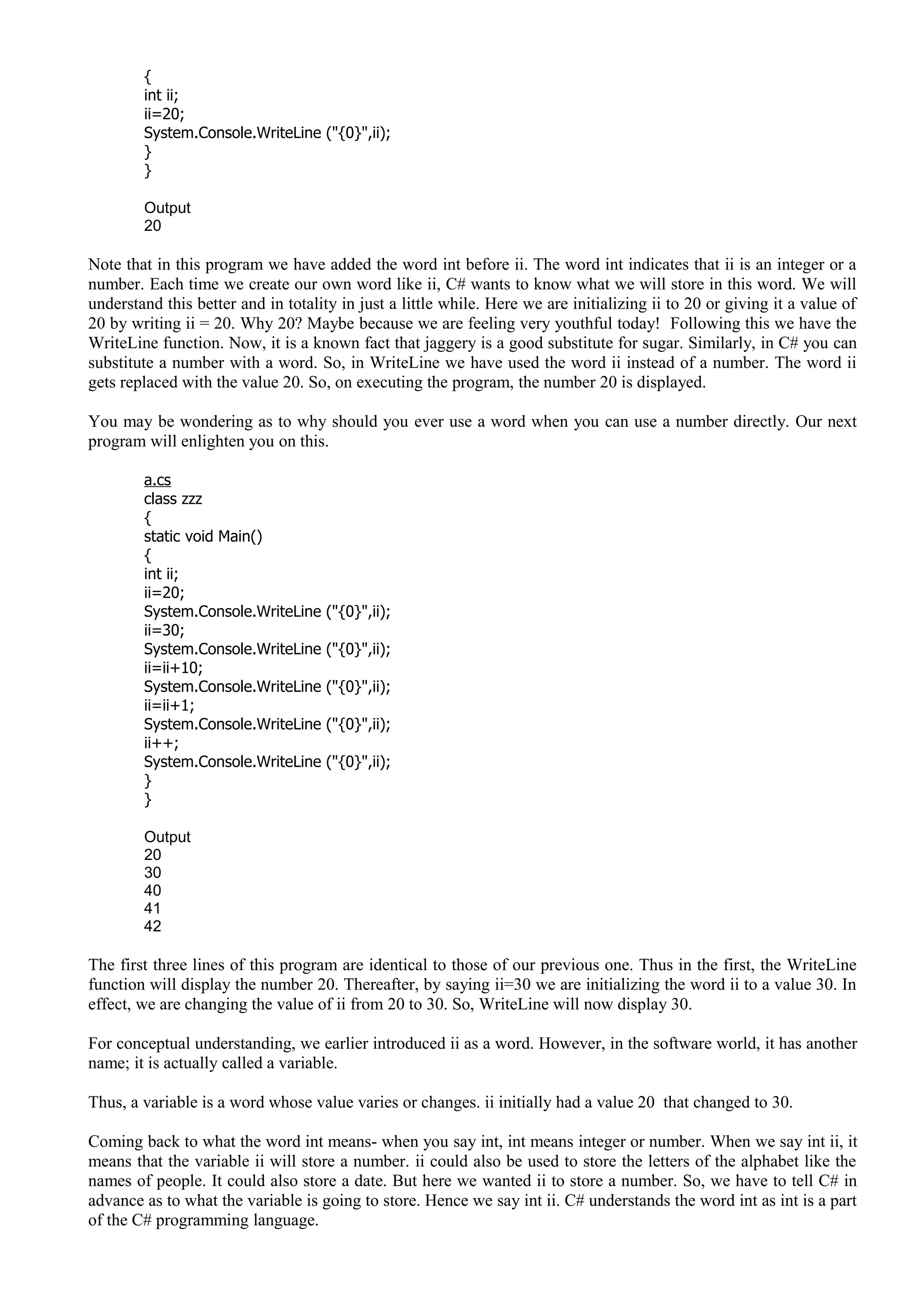 {
int ii;
ii=20;
System.Console.WriteLine ("{0}",ii);
}
}
Output
20
Note that in this program we have added the word int before ii. The word int indicates that ii is an integer or a
number. Each time we create our own word like ii, C# wants to know what we will store in this word. We will
understand this better and in totality in just a little while. Here we are initializing ii to 20 or giving it a value of
20 by writing ii = 20. Why 20? Maybe because we are feeling very youthful today! Following this we have the
WriteLine function. Now, it is a known fact that jaggery is a good substitute for sugar. Similarly, in C# you can
substitute a number with a word. So, in WriteLine we have used the word ii instead of a number. The word ii
gets replaced with the value 20. So, on executing the program, the number 20 is displayed.
You may be wondering as to why should you ever use a word when you can use a number directly. Our next
program will enlighten you on this.
a.cs
class zzz
{
static void Main()
{
int ii;
ii=20;
System.Console.WriteLine ("{0}",ii);
ii=30;
System.Console.WriteLine ("{0}",ii);
ii=ii+10;
System.Console.WriteLine ("{0}",ii);
ii=ii+1;
System.Console.WriteLine ("{0}",ii);
ii++;
System.Console.WriteLine ("{0}",ii);
}
}
Output
20
30
40
41
42
The first three lines of this program are identical to those of our previous one. Thus in the first, the WriteLine
function will display the number 20. Thereafter, by saying ii=30 we are initializing the word ii to a value 30. In
effect, we are changing the value of ii from 20 to 30. So, WriteLine will now display 30.
For conceptual understanding, we earlier introduced ii as a word. However, in the software world, it has another
name; it is actually called a variable.
Thus, a variable is a word whose value varies or changes. ii initially had a value 20 that changed to 30.
Coming back to what the word int means- when you say int, int means integer or number. When we say int ii, it
means that the variable ii will store a number. ii could also be used to store the letters of the alphabet like the
names of people. It could also store a date. But here we wanted ii to store a number. So, we have to tell C# in
advance as to what the variable is going to store. Hence we say int ii. C# understands the word int as int is a part
of the C# programming language.
 