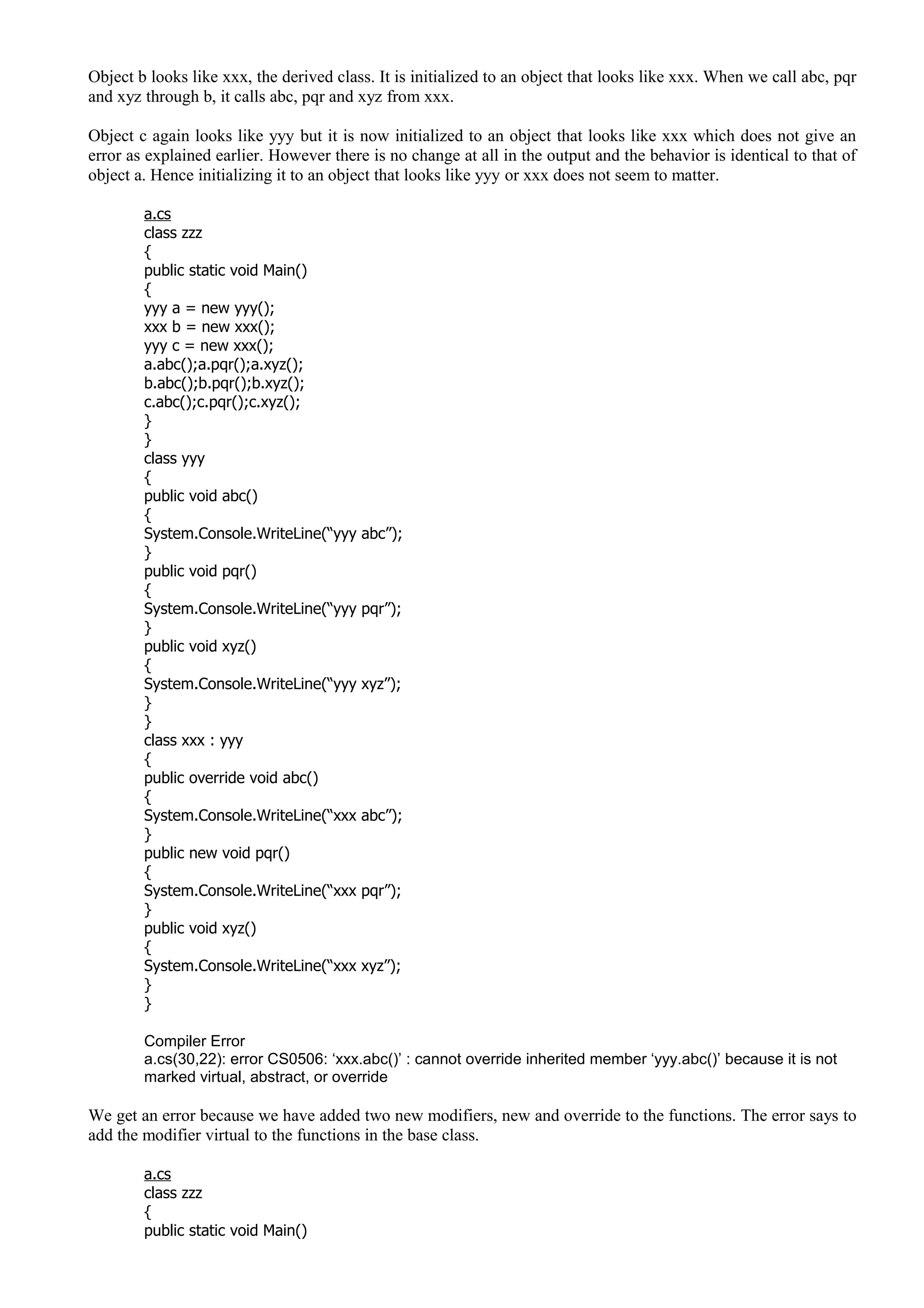 Object b looks like xxx, the derived class. It is initialized to an object that looks like xxx. When we call abc, pqr
and xyz through b, it calls abc, pqr and xyz from xxx.
Object c again looks like yyy but it is now initialized to an object that looks like xxx which does not give an
error as explained earlier. However there is no change at all in the output and the behavior is identical to that of
object a. Hence initializing it to an object that looks like yyy or xxx does not seem to matter.
a.cs
class zzz
{
public static void Main()
{
yyy a = new yyy();
xxx b = new xxx();
yyy c = new xxx();
a.abc();a.pqr();a.xyz();
b.abc();b.pqr();b.xyz();
c.abc();c.pqr();c.xyz();
}
}
class yyy
{
public void abc()
{
System.Console.WriteLine(“yyy abc”);
}
public void pqr()
{
System.Console.WriteLine(“yyy pqr”);
}
public void xyz()
{
System.Console.WriteLine(“yyy xyz”);
}
}
class xxx : yyy
{
public override void abc()
{
System.Console.WriteLine(“xxx abc”);
}
public new void pqr()
{
System.Console.WriteLine(“xxx pqr”);
}
public void xyz()
{
System.Console.WriteLine(“xxx xyz”);
}
}
Compiler Error
a.cs(30,22): error CS0506: ‘xxx.abc()’ : cannot override inherited member ‘yyy.abc()’ because it is not
marked virtual, abstract, or override
We get an error because we have added two new modifiers, new and override to the functions. The error says to
add the modifier virtual to the functions in the base class.
a.cs
class zzz
{
public static void Main()
 