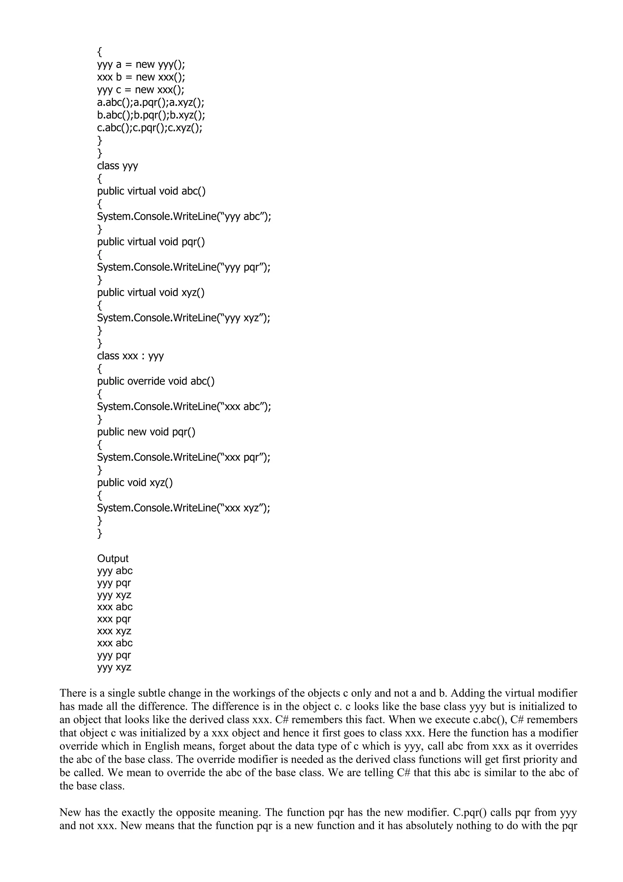{
yyy a = new yyy();
xxx b = new xxx();
yyy c = new xxx();
a.abc();a.pqr();a.xyz();
b.abc();b.pqr();b.xyz();
c.abc();c.pqr();c.xyz();
}
}
class yyy
{
public virtual void abc()
{
System.Console.WriteLine(“yyy abc”);
}
public virtual void pqr()
{
System.Console.WriteLine(“yyy pqr”);
}
public virtual void xyz()
{
System.Console.WriteLine(“yyy xyz”);
}
}
class xxx : yyy
{
public override void abc()
{
System.Console.WriteLine(“xxx abc”);
}
public new void pqr()
{
System.Console.WriteLine(“xxx pqr”);
}
public void xyz()
{
System.Console.WriteLine(“xxx xyz”);
}
}
Output
yyy abc
yyy pqr
yyy xyz
xxx abc
xxx pqr
xxx xyz
xxx abc
yyy pqr
yyy xyz
There is a single subtle change in the workings of the objects c only and not a and b. Adding the virtual modifier
has made all the difference. The difference is in the object c. c looks like the base class yyy but is initialized to
an object that looks like the derived class xxx. C# remembers this fact. When we execute c.abc(), C# remembers
that object c was initialized by a xxx object and hence it first goes to class xxx. Here the function has a modifier
override which in English means, forget about the data type of c which is yyy, call abc from xxx as it overrides
the abc of the base class. The override modifier is needed as the derived class functions will get first priority and
be called. We mean to override the abc of the base class. We are telling C# that this abc is similar to the abc of
the base class.
New has the exactly the opposite meaning. The function pqr has the new modifier. C.pqr() calls pqr from yyy
and not xxx. New means that the function pqr is a new function and it has absolutely nothing to do with the pqr
 
