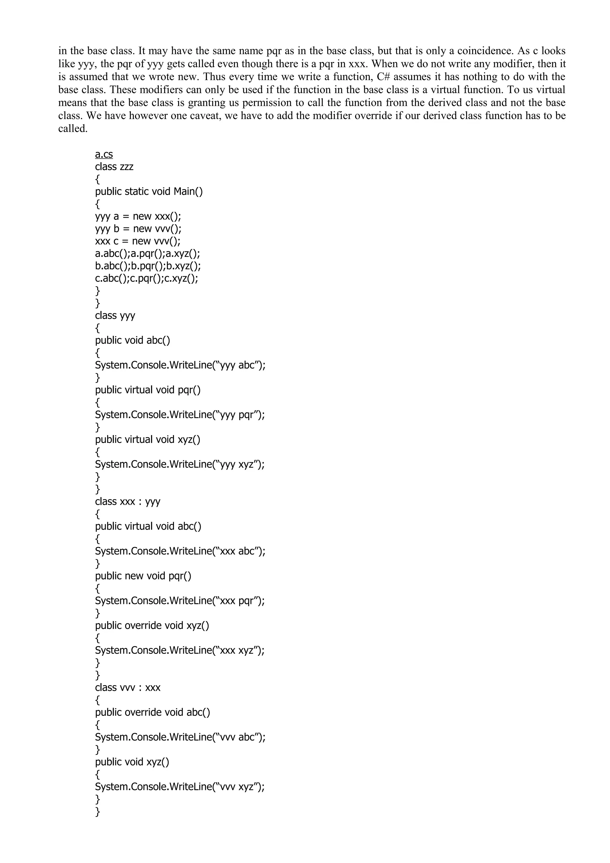 in the base class. It may have the same name pqr as in the base class, but that is only a coincidence. As c looks
like yyy, the pqr of yyy gets called even though there is a pqr in xxx. When we do not write any modifier, then it
is assumed that we wrote new. Thus every time we write a function, C# assumes it has nothing to do with the
base class. These modifiers can only be used if the function in the base class is a virtual function. To us virtual
means that the base class is granting us permission to call the function from the derived class and not the base
class. We have however one caveat, we have to add the modifier override if our derived class function has to be
called.
a.cs
class zzz
{
public static void Main()
{
yyy a = new xxx();
yyy b = new vvv();
xxx c = new vvv();
a.abc();a.pqr();a.xyz();
b.abc();b.pqr();b.xyz();
c.abc();c.pqr();c.xyz();
}
}
class yyy
{
public void abc()
{
System.Console.WriteLine(“yyy abc”);
}
public virtual void pqr()
{
System.Console.WriteLine(“yyy pqr”);
}
public virtual void xyz()
{
System.Console.WriteLine(“yyy xyz”);
}
}
class xxx : yyy
{
public virtual void abc()
{
System.Console.WriteLine(“xxx abc”);
}
public new void pqr()
{
System.Console.WriteLine(“xxx pqr”);
}
public override void xyz()
{
System.Console.WriteLine(“xxx xyz”);
}
}
class vvv : xxx
{
public override void abc()
{
System.Console.WriteLine(“vvv abc”);
}
public void xyz()
{
System.Console.WriteLine(“vvv xyz”);
}
}
 