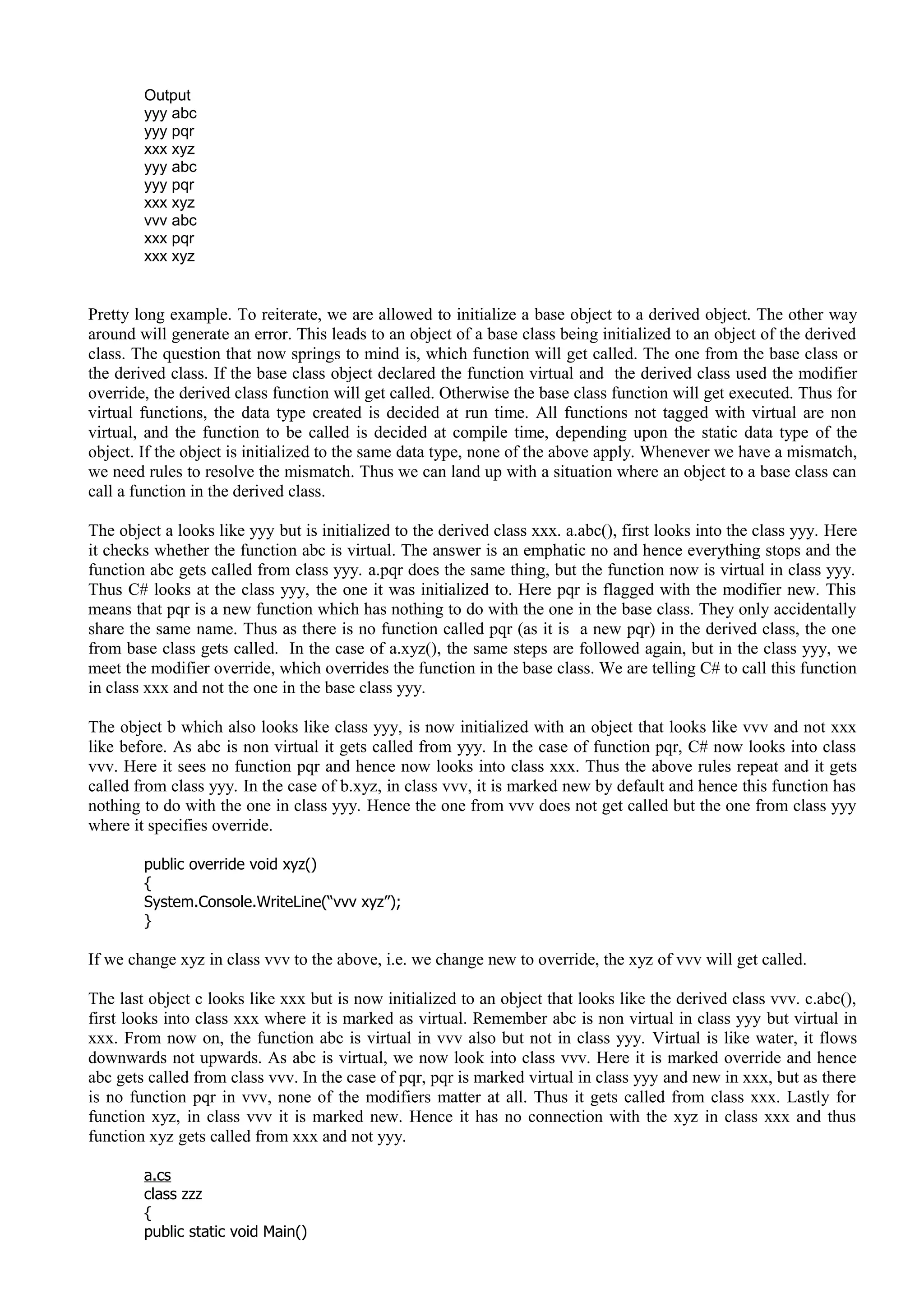 Output
yyy abc
yyy pqr
xxx xyz
yyy abc
yyy pqr
xxx xyz
vvv abc
xxx pqr
xxx xyz
Pretty long example. To reiterate, we are allowed to initialize a base object to a derived object. The other way
around will generate an error. This leads to an object of a base class being initialized to an object of the derived
class. The question that now springs to mind is, which function will get called. The one from the base class or
the derived class. If the base class object declared the function virtual and the derived class used the modifier
override, the derived class function will get called. Otherwise the base class function will get executed. Thus for
virtual functions, the data type created is decided at run time. All functions not tagged with virtual are non
virtual, and the function to be called is decided at compile time, depending upon the static data type of the
object. If the object is initialized to the same data type, none of the above apply. Whenever we have a mismatch,
we need rules to resolve the mismatch. Thus we can land up with a situation where an object to a base class can
call a function in the derived class.
The object a looks like yyy but is initialized to the derived class xxx. a.abc(), first looks into the class yyy. Here
it checks whether the function abc is virtual. The answer is an emphatic no and hence everything stops and the
function abc gets called from class yyy. a.pqr does the same thing, but the function now is virtual in class yyy.
Thus C# looks at the class yyy, the one it was initialized to. Here pqr is flagged with the modifier new. This
means that pqr is a new function which has nothing to do with the one in the base class. They only accidentally
share the same name. Thus as there is no function called pqr (as it is a new pqr) in the derived class, the one
from base class gets called. In the case of a.xyz(), the same steps are followed again, but in the class yyy, we
meet the modifier override, which overrides the function in the base class. We are telling C# to call this function
in class xxx and not the one in the base class yyy.
The object b which also looks like class yyy, is now initialized with an object that looks like vvv and not xxx
like before. As abc is non virtual it gets called from yyy. In the case of function pqr, C# now looks into class
vvv. Here it sees no function pqr and hence now looks into class xxx. Thus the above rules repeat and it gets
called from class yyy. In the case of b.xyz, in class vvv, it is marked new by default and hence this function has
nothing to do with the one in class yyy. Hence the one from vvv does not get called but the one from class yyy
where it specifies override.
public override void xyz()
{
System.Console.WriteLine(“vvv xyz”);
}
If we change xyz in class vvv to the above, i.e. we change new to override, the xyz of vvv will get called.
The last object c looks like xxx but is now initialized to an object that looks like the derived class vvv. c.abc(),
first looks into class xxx where it is marked as virtual. Remember abc is non virtual in class yyy but virtual in
xxx. From now on, the function abc is virtual in vvv also but not in class yyy. Virtual is like water, it flows
downwards not upwards. As abc is virtual, we now look into class vvv. Here it is marked override and hence
abc gets called from class vvv. In the case of pqr, pqr is marked virtual in class yyy and new in xxx, but as there
is no function pqr in vvv, none of the modifiers matter at all. Thus it gets called from class xxx. Lastly for
function xyz, in class vvv it is marked new. Hence it has no connection with the xyz in class xxx and thus
function xyz gets called from xxx and not yyy.
a.cs
class zzz
{
public static void Main()
 
