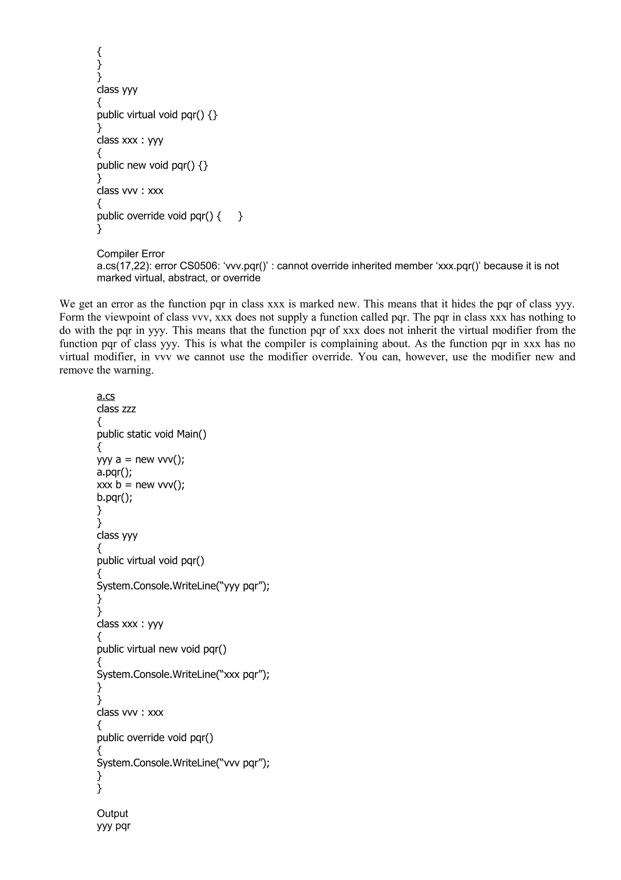 {
}
}
class yyy
{
public virtual void pqr() {}
}
class xxx : yyy
{
public new void pqr() {}
}
class vvv : xxx
{
public override void pqr() { }
}
Compiler Error
a.cs(17,22): error CS0506: ‘vvv.pqr()’ : cannot override inherited member ‘xxx.pqr()’ because it is not
marked virtual, abstract, or override
We get an error as the function pqr in class xxx is marked new. This means that it hides the pqr of class yyy.
Form the viewpoint of class vvv, xxx does not supply a function called pqr. The pqr in class xxx has nothing to
do with the pqr in yyy. This means that the function pqr of xxx does not inherit the virtual modifier from the
function pqr of class yyy. This is what the compiler is complaining about. As the function pqr in xxx has no
virtual modifier, in vvv we cannot use the modifier override. You can, however, use the modifier new and
remove the warning.
a.cs
class zzz
{
public static void Main()
{
yyy a = new vvv();
a.pqr();
xxx b = new vvv();
b.pqr();
}
}
class yyy
{
public virtual void pqr()
{
System.Console.WriteLine(“yyy pqr”);
}
}
class xxx : yyy
{
public virtual new void pqr()
{
System.Console.WriteLine(“xxx pqr”);
}
}
class vvv : xxx
{
public override void pqr()
{
System.Console.WriteLine(“vvv pqr”);
}
}
Output
yyy pqr
 