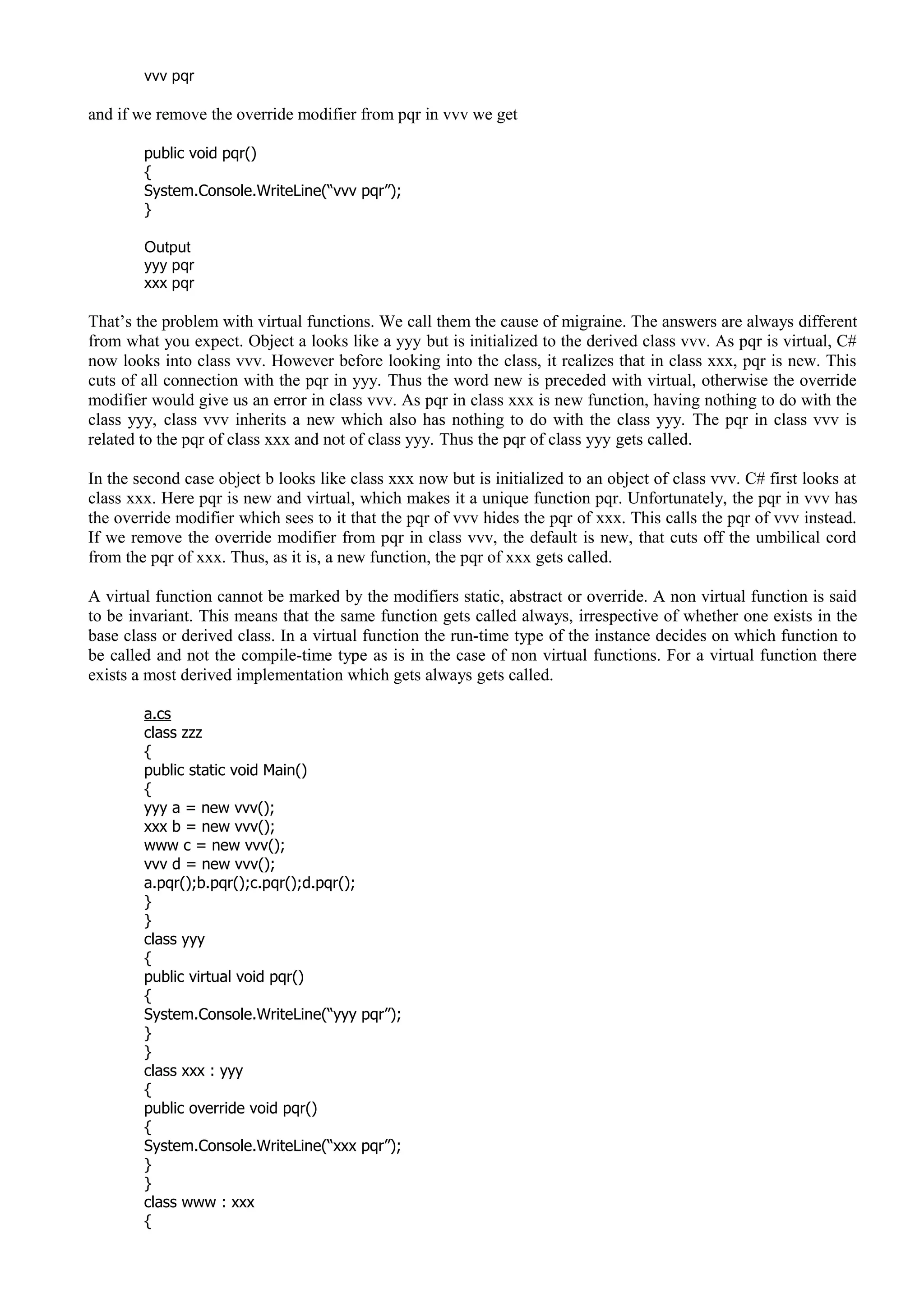 vvv pqr
and if we remove the override modifier from pqr in vvv we get
public void pqr()
{
System.Console.WriteLine(“vvv pqr”);
}
Output
yyy pqr
xxx pqr
That’s the problem with virtual functions. We call them the cause of migraine. The answers are always different
from what you expect. Object a looks like a yyy but is initialized to the derived class vvv. As pqr is virtual, C#
now looks into class vvv. However before looking into the class, it realizes that in class xxx, pqr is new. This
cuts of all connection with the pqr in yyy. Thus the word new is preceded with virtual, otherwise the override
modifier would give us an error in class vvv. As pqr in class xxx is new function, having nothing to do with the
class yyy, class vvv inherits a new which also has nothing to do with the class yyy. The pqr in class vvv is
related to the pqr of class xxx and not of class yyy. Thus the pqr of class yyy gets called.
In the second case object b looks like class xxx now but is initialized to an object of class vvv. C# first looks at
class xxx. Here pqr is new and virtual, which makes it a unique function pqr. Unfortunately, the pqr in vvv has
the override modifier which sees to it that the pqr of vvv hides the pqr of xxx. This calls the pqr of vvv instead.
If we remove the override modifier from pqr in class vvv, the default is new, that cuts off the umbilical cord
from the pqr of xxx. Thus, as it is, a new function, the pqr of xxx gets called.
A virtual function cannot be marked by the modifiers static, abstract or override. A non virtual function is said
to be invariant. This means that the same function gets called always, irrespective of whether one exists in the
base class or derived class. In a virtual function the run-time type of the instance decides on which function to
be called and not the compile-time type as is in the case of non virtual functions. For a virtual function there
exists a most derived implementation which gets always gets called.
a.cs
class zzz
{
public static void Main()
{
yyy a = new vvv();
xxx b = new vvv();
www c = new vvv();
vvv d = new vvv();
a.pqr();b.pqr();c.pqr();d.pqr();
}
}
class yyy
{
public virtual void pqr()
{
System.Console.WriteLine(“yyy pqr”);
}
}
class xxx : yyy
{
public override void pqr()
{
System.Console.WriteLine(“xxx pqr”);
}
}
class www : xxx
{
 