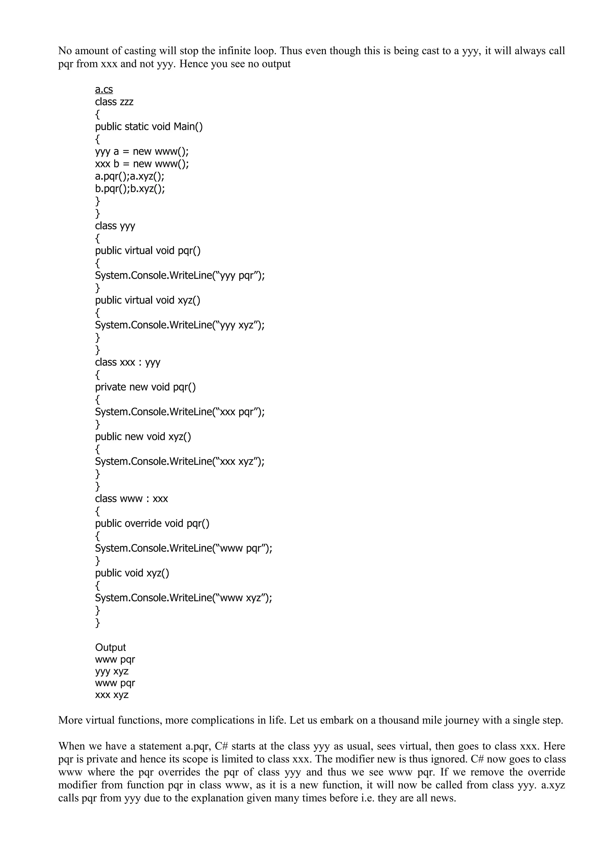 No amount of casting will stop the infinite loop. Thus even though this is being cast to a yyy, it will always call
pqr from xxx and not yyy. Hence you see no output
a.cs
class zzz
{
public static void Main()
{
yyy a = new www();
xxx b = new www();
a.pqr();a.xyz();
b.pqr();b.xyz();
}
}
class yyy
{
public virtual void pqr()
{
System.Console.WriteLine(“yyy pqr”);
}
public virtual void xyz()
{
System.Console.WriteLine(“yyy xyz”);
}
}
class xxx : yyy
{
private new void pqr()
{
System.Console.WriteLine(“xxx pqr”);
}
public new void xyz()
{
System.Console.WriteLine(“xxx xyz”);
}
}
class www : xxx
{
public override void pqr()
{
System.Console.WriteLine(“www pqr”);
}
public void xyz()
{
System.Console.WriteLine(“www xyz”);
}
}
Output
www pqr
yyy xyz
www pqr
xxx xyz
More virtual functions, more complications in life. Let us embark on a thousand mile journey with a single step.
When we have a statement a.pqr, C# starts at the class yyy as usual, sees virtual, then goes to class xxx. Here
pqr is private and hence its scope is limited to class xxx. The modifier new is thus ignored. C# now goes to class
www where the pqr overrides the pqr of class yyy and thus we see www pqr. If we remove the override
modifier from function pqr in class www, as it is a new function, it will now be called from class yyy. a.xyz
calls pqr from yyy due to the explanation given many times before i.e. they are all news.
 