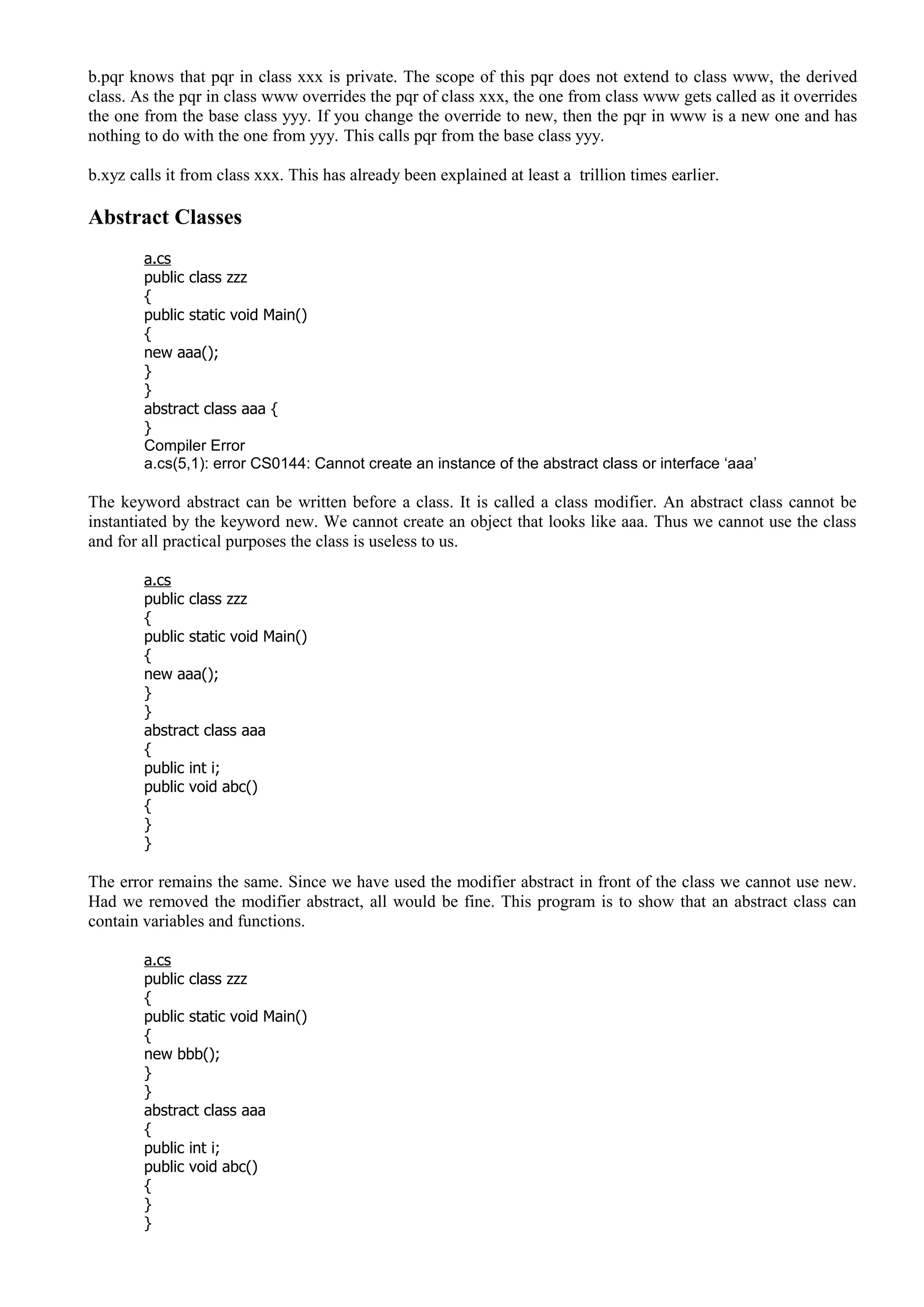 b.pqr knows that pqr in class xxx is private. The scope of this pqr does not extend to class www, the derived
class. As the pqr in class www overrides the pqr of class xxx, the one from class www gets called as it overrides
the one from the base class yyy. If you change the override to new, then the pqr in www is a new one and has
nothing to do with the one from yyy. This calls pqr from the base class yyy.
b.xyz calls it from class xxx. This has already been explained at least a trillion times earlier.
Abstract Classes
a.cs
public class zzz
{
public static void Main()
{
new aaa();
}
}
abstract class aaa {
}
Compiler Error
a.cs(5,1): error CS0144: Cannot create an instance of the abstract class or interface ‘aaa’
The keyword abstract can be written before a class. It is called a class modifier. An abstract class cannot be
instantiated by the keyword new. We cannot create an object that looks like aaa. Thus we cannot use the class
and for all practical purposes the class is useless to us.
a.cs
public class zzz
{
public static void Main()
{
new aaa();
}
}
abstract class aaa
{
public int i;
public void abc()
{
}
}
The error remains the same. Since we have used the modifier abstract in front of the class we cannot use new.
Had we removed the modifier abstract, all would be fine. This program is to show that an abstract class can
contain variables and functions.
a.cs
public class zzz
{
public static void Main()
{
new bbb();
}
}
abstract class aaa
{
public int i;
public void abc()
{
}
}
 