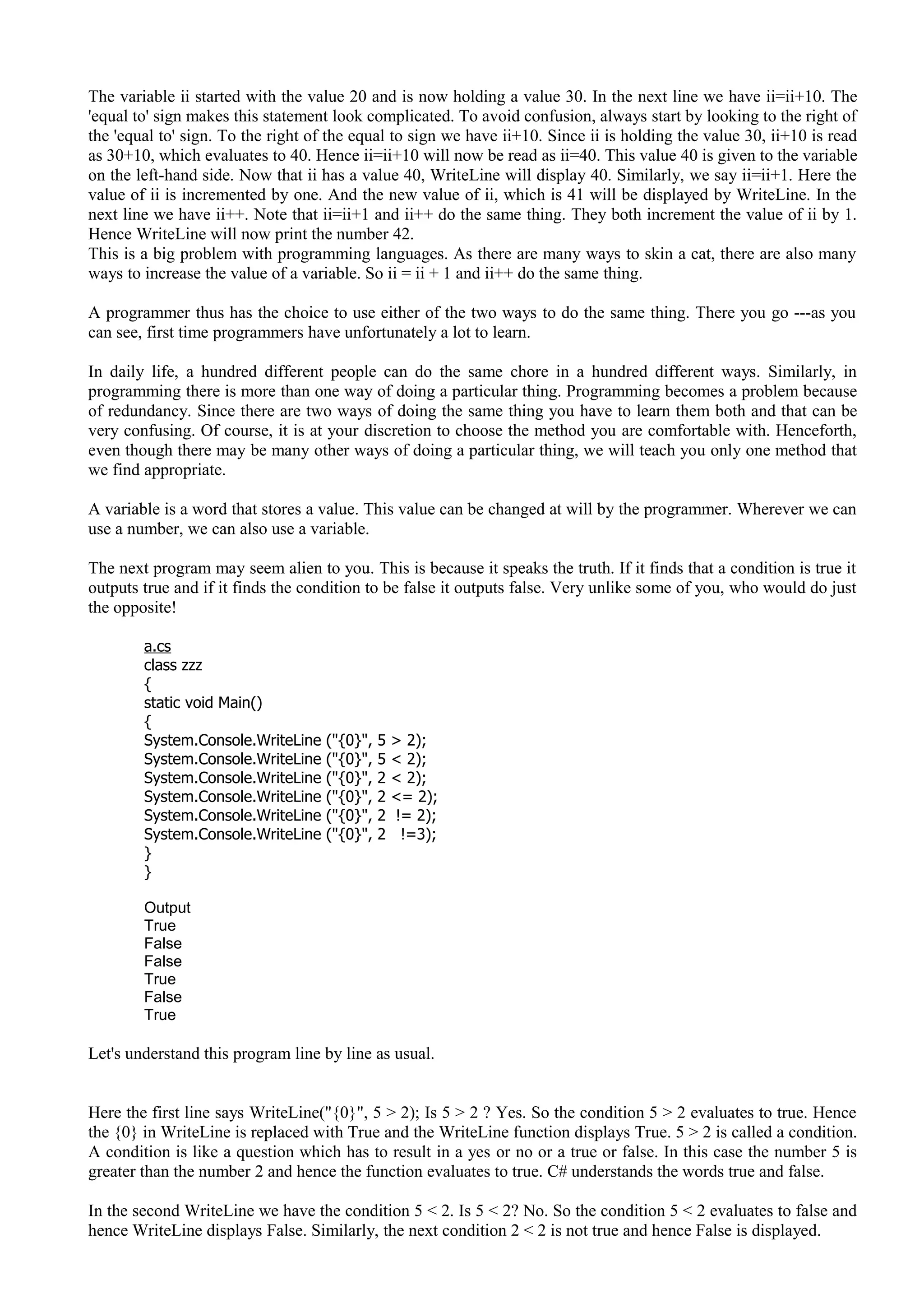 The variable ii started with the value 20 and is now holding a value 30. In the next line we have ii=ii+10. The
'equal to' sign makes this statement look complicated. To avoid confusion, always start by looking to the right of
the 'equal to' sign. To the right of the equal to sign we have ii+10. Since ii is holding the value 30, ii+10 is read
as 30+10, which evaluates to 40. Hence ii=ii+10 will now be read as ii=40. This value 40 is given to the variable
on the left-hand side. Now that ii has a value 40, WriteLine will display 40. Similarly, we say ii=ii+1. Here the
value of ii is incremented by one. And the new value of ii, which is 41 will be displayed by WriteLine. In the
next line we have ii++. Note that ii=ii+1 and ii++ do the same thing. They both increment the value of ii by 1.
Hence WriteLine will now print the number 42.
This is a big problem with programming languages. As there are many ways to skin a cat, there are also many
ways to increase the value of a variable. So ii = ii + 1 and ii++ do the same thing.
A programmer thus has the choice to use either of the two ways to do the same thing. There you go ---as you
can see, first time programmers have unfortunately a lot to learn.
In daily life, a hundred different people can do the same chore in a hundred different ways. Similarly, in
programming there is more than one way of doing a particular thing. Programming becomes a problem because
of redundancy. Since there are two ways of doing the same thing you have to learn them both and that can be
very confusing. Of course, it is at your discretion to choose the method you are comfortable with. Henceforth,
even though there may be many other ways of doing a particular thing, we will teach you only one method that
we find appropriate.
A variable is a word that stores a value. This value can be changed at will by the programmer. Wherever we can
use a number, we can also use a variable.
The next program may seem alien to you. This is because it speaks the truth. If it finds that a condition is true it
outputs true and if it finds the condition to be false it outputs false. Very unlike some of you, who would do just
the opposite!
a.cs
class zzz
{
static void Main()
{
System.Console.WriteLine ("{0}", 5 > 2);
System.Console.WriteLine ("{0}", 5 < 2);
System.Console.WriteLine ("{0}", 2 < 2);
System.Console.WriteLine ("{0}", 2 <= 2);
System.Console.WriteLine ("{0}", 2 != 2);
System.Console.WriteLine ("{0}", 2 !=3);
}
}
Output
True
False
False
True
False
True
Let's understand this program line by line as usual.
Here the first line says WriteLine("{0}", 5 > 2); Is 5 > 2 ? Yes. So the condition 5 > 2 evaluates to true. Hence
the {0} in WriteLine is replaced with True and the WriteLine function displays True. 5 > 2 is called a condition.
A condition is like a question which has to result in a yes or no or a true or false. In this case the number 5 is
greater than the number 2 and hence the function evaluates to true. C# understands the words true and false.
In the second WriteLine we have the condition 5 < 2. Is 5 < 2? No. So the condition 5 < 2 evaluates to false and
hence WriteLine displays False. Similarly, the next condition 2 < 2 is not true and hence False is displayed.
 
