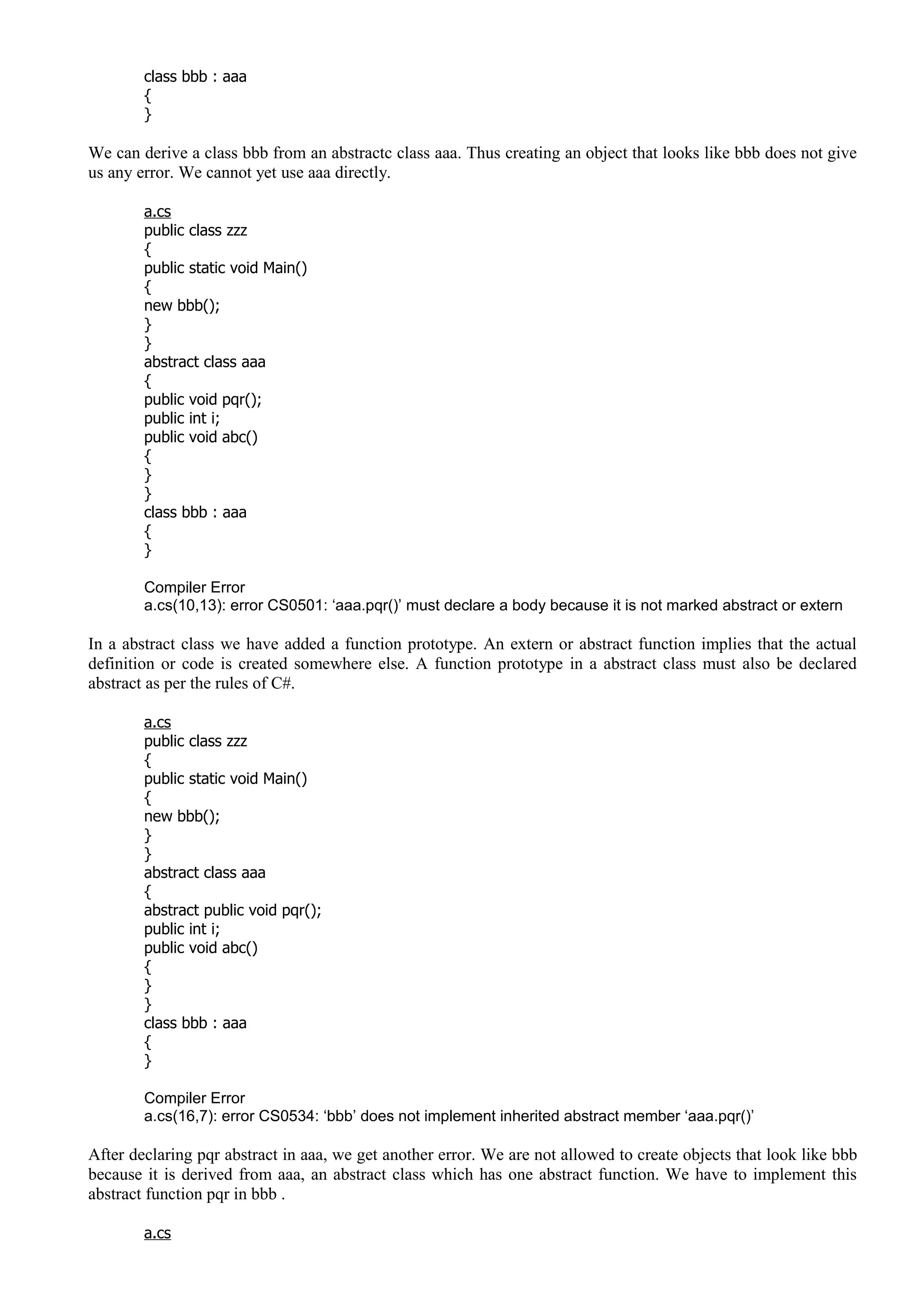 class bbb : aaa
{
}
We can derive a class bbb from an abstractc class aaa. Thus creating an object that looks like bbb does not give
us any error. We cannot yet use aaa directly.
a.cs
public class zzz
{
public static void Main()
{
new bbb();
}
}
abstract class aaa
{
public void pqr();
public int i;
public void abc()
{
}
}
class bbb : aaa
{
}
Compiler Error
a.cs(10,13): error CS0501: ‘aaa.pqr()’ must declare a body because it is not marked abstract or extern
In a abstract class we have added a function prototype. An extern or abstract function implies that the actual
definition or code is created somewhere else. A function prototype in a abstract class must also be declared
abstract as per the rules of C#.
a.cs
public class zzz
{
public static void Main()
{
new bbb();
}
}
abstract class aaa
{
abstract public void pqr();
public int i;
public void abc()
{
}
}
class bbb : aaa
{
}
Compiler Error
a.cs(16,7): error CS0534: ‘bbb’ does not implement inherited abstract member ‘aaa.pqr()’
After declaring pqr abstract in aaa, we get another error. We are not allowed to create objects that look like bbb
because it is derived from aaa, an abstract class which has one abstract function. We have to implement this
abstract function pqr in bbb .
a.cs
 