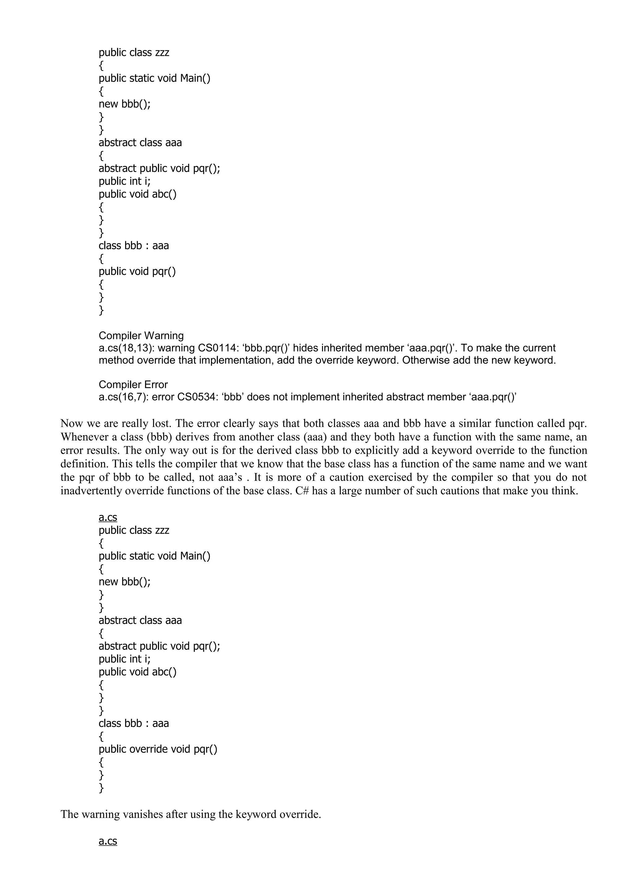 public class zzz
{
public static void Main()
{
new bbb();
}
}
abstract class aaa
{
abstract public void pqr();
public int i;
public void abc()
{
}
}
class bbb : aaa
{
public void pqr()
{
}
}
Compiler Warning
a.cs(18,13): warning CS0114: ‘bbb.pqr()’ hides inherited member ‘aaa.pqr()’. To make the current
method override that implementation, add the override keyword. Otherwise add the new keyword.
Compiler Error
a.cs(16,7): error CS0534: ‘bbb’ does not implement inherited abstract member ‘aaa.pqr()’
Now we are really lost. The error clearly says that both classes aaa and bbb have a similar function called pqr.
Whenever a class (bbb) derives from another class (aaa) and they both have a function with the same name, an
error results. The only way out is for the derived class bbb to explicitly add a keyword override to the function
definition. This tells the compiler that we know that the base class has a function of the same name and we want
the pqr of bbb to be called, not aaa’s . It is more of a caution exercised by the compiler so that you do not
inadvertently override functions of the base class. C# has a large number of such cautions that make you think.
a.cs
public class zzz
{
public static void Main()
{
new bbb();
}
}
abstract class aaa
{
abstract public void pqr();
public int i;
public void abc()
{
}
}
class bbb : aaa
{
public override void pqr()
{
}
}
The warning vanishes after using the keyword override.
a.cs
 