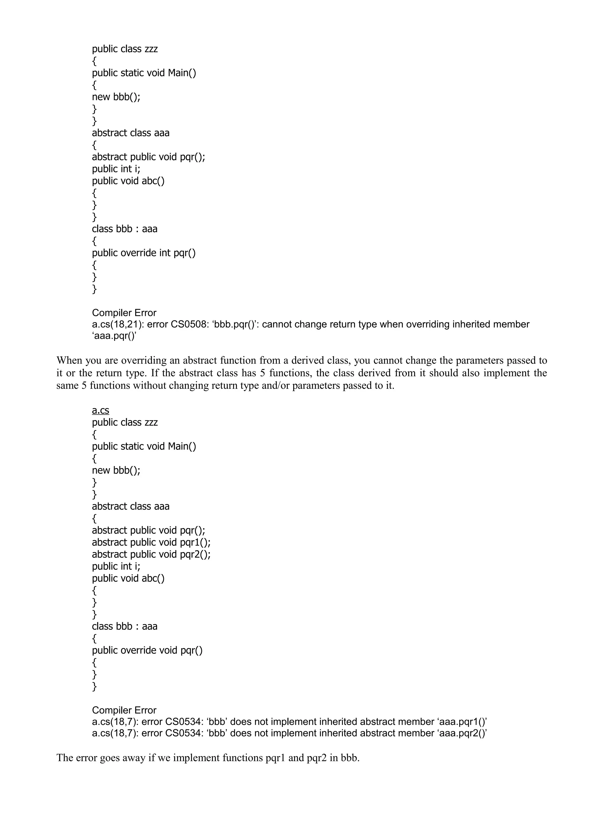 public class zzz
{
public static void Main()
{
new bbb();
}
}
abstract class aaa
{
abstract public void pqr();
public int i;
public void abc()
{
}
}
class bbb : aaa
{
public override int pqr()
{
}
}
Compiler Error
a.cs(18,21): error CS0508: ‘bbb.pqr()’: cannot change return type when overriding inherited member
‘aaa.pqr()’
When you are overriding an abstract function from a derived class, you cannot change the parameters passed to
it or the return type. If the abstract class has 5 functions, the class derived from it should also implement the
same 5 functions without changing return type and/or parameters passed to it.
a.cs
public class zzz
{
public static void Main()
{
new bbb();
}
}
abstract class aaa
{
abstract public void pqr();
abstract public void pqr1();
abstract public void pqr2();
public int i;
public void abc()
{
}
}
class bbb : aaa
{
public override void pqr()
{
}
}
Compiler Error
a.cs(18,7): error CS0534: ‘bbb’ does not implement inherited abstract member ‘aaa.pqr1()’
a.cs(18,7): error CS0534: ‘bbb’ does not implement inherited abstract member ‘aaa.pqr2()’
The error goes away if we implement functions pqr1 and pqr2 in bbb.
 